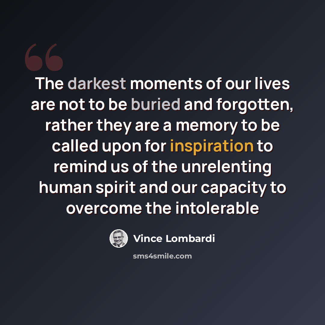 “The darkest moments of our lives are not to be buried and forgotten, rather they are a memory to be called upon for inspiration to remind us of the unrelenting human spirit and our capacity to overcome the intolerable” quote by Vince Lombardi