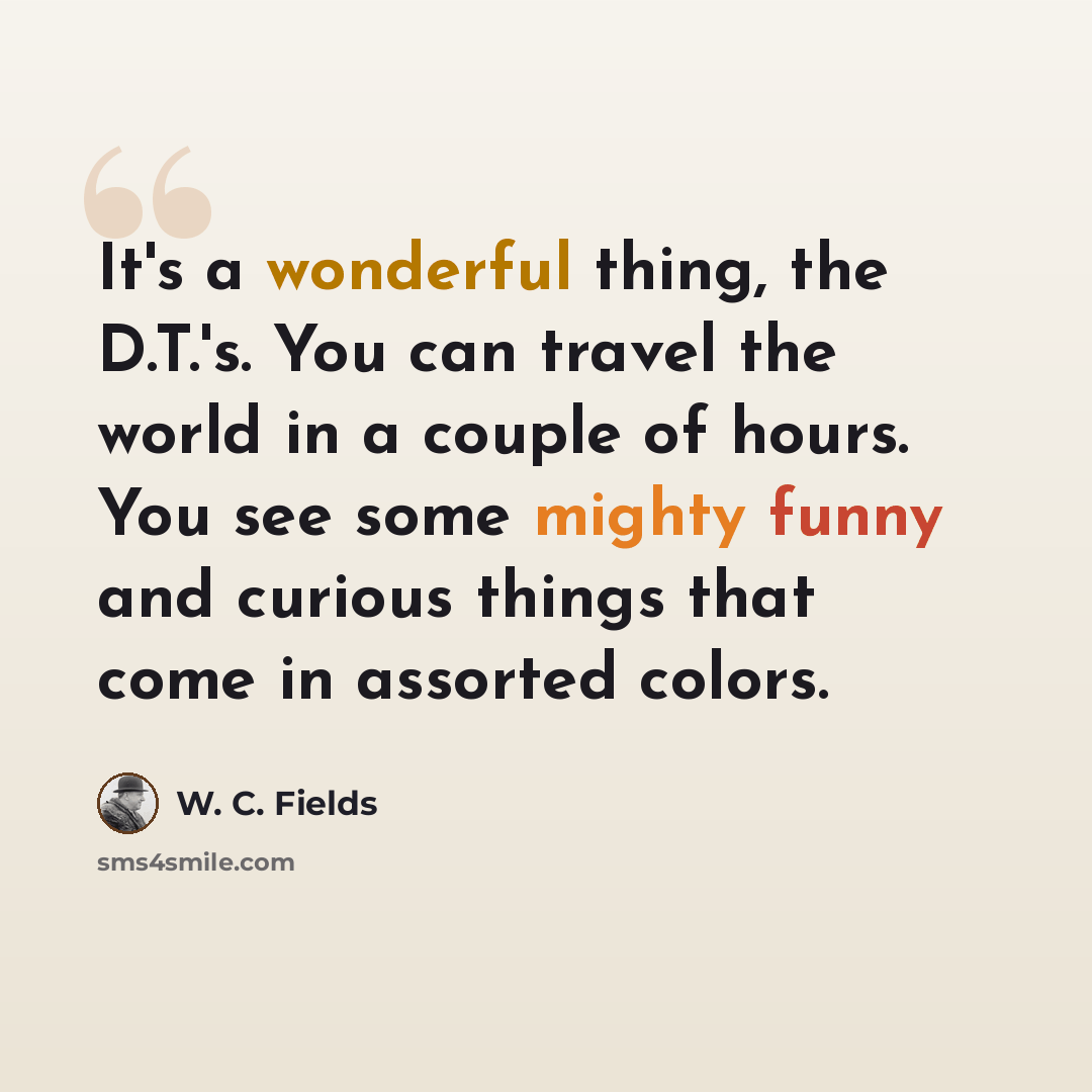 “It's a wonderful thing, the D.T.'s. You can travel the world in a couple of hours. You see some mighty funny and curious things that come in assorted colors.” quote by W. C. Fields