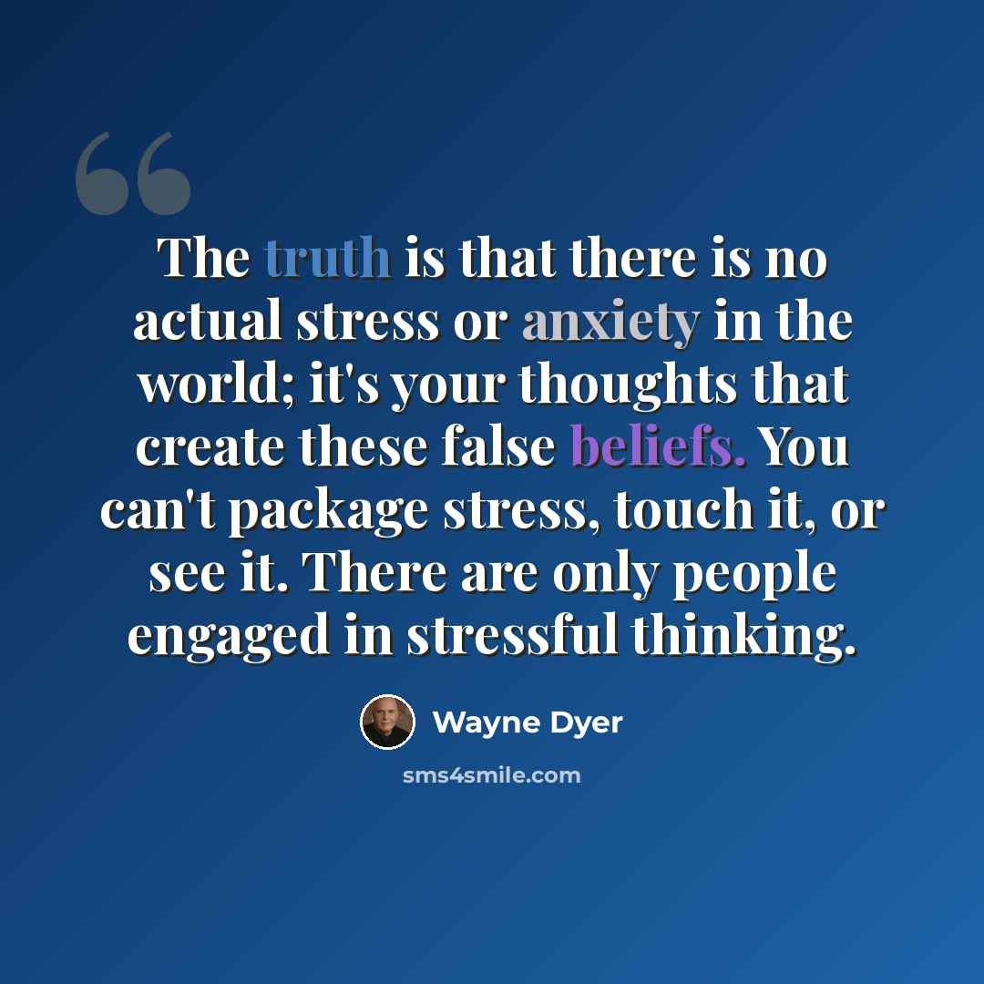 “The truth is that there is no actual stress or anxiety in the world; it's your thoughts that create these false beliefs. You can't package stress, touch it, or see it. There are only people engaged in stressful thinking.” quote by Wayne Dyer