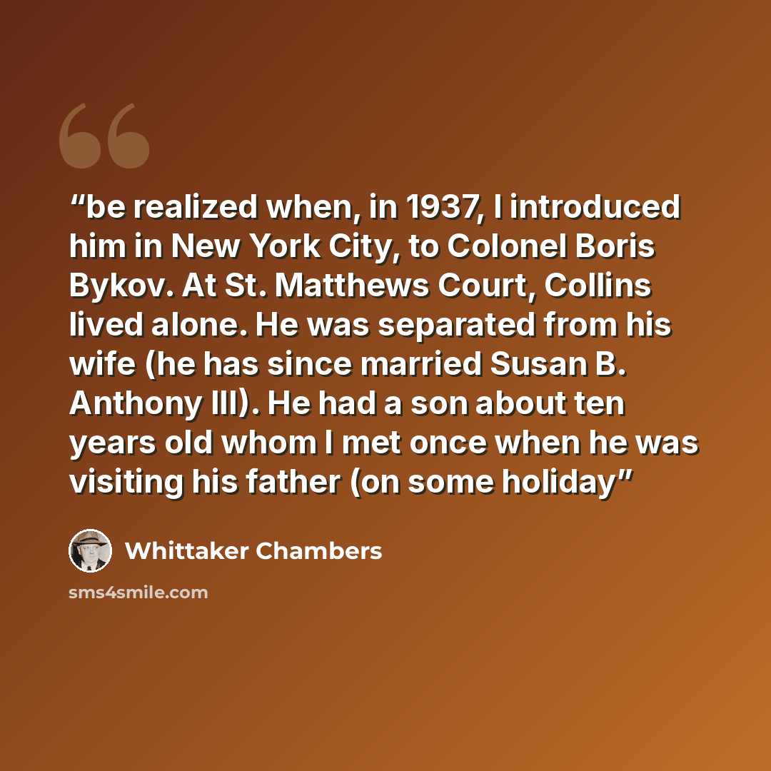 “be realized when, in 1937, I introduced him in New York City, to Colonel Boris Bykov. At St. Matthews Court, Collins lived alone. He was separated from his wife (he has since married Susan B. Anthony III). He had a son about ten years old whom I met once when he was visiting his father (on some…” quote by Whittaker Chambers
