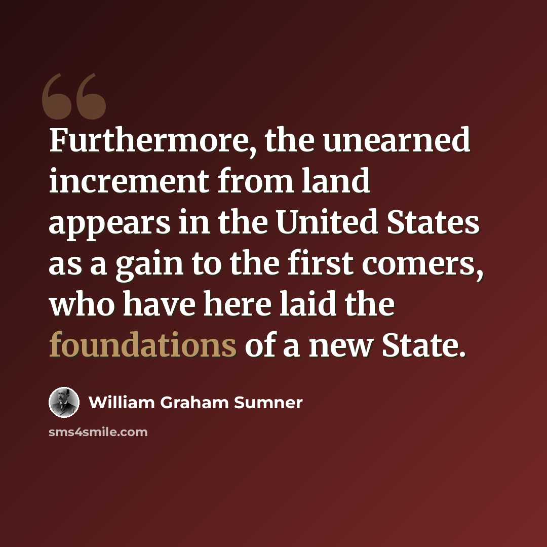 “Furthermore, the unearned increment from land appears in the United States as a gain to the first comers, who have here laid the foundations of a new State.” quote by William Graham Sumner