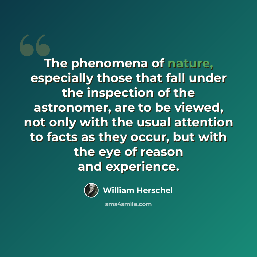 “The phenomena of nature, especially those that fall under the inspection of the astronomer, are to be viewed, not only with the usual attention to facts as they occur, but with the eye of reason and experience.” quote by William Herschel