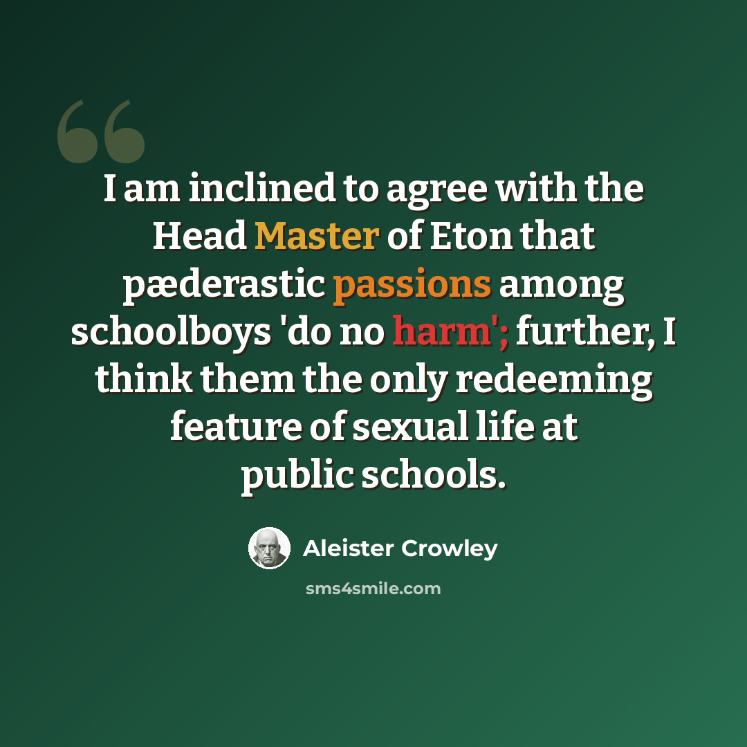 “I am inclined to agree with the Head Master of Eton that pæderastic passions among schoolboys 'do no harm'; further, I think them the only redeeming feature of sexual life at public schools.” quote by Aleister Crowley