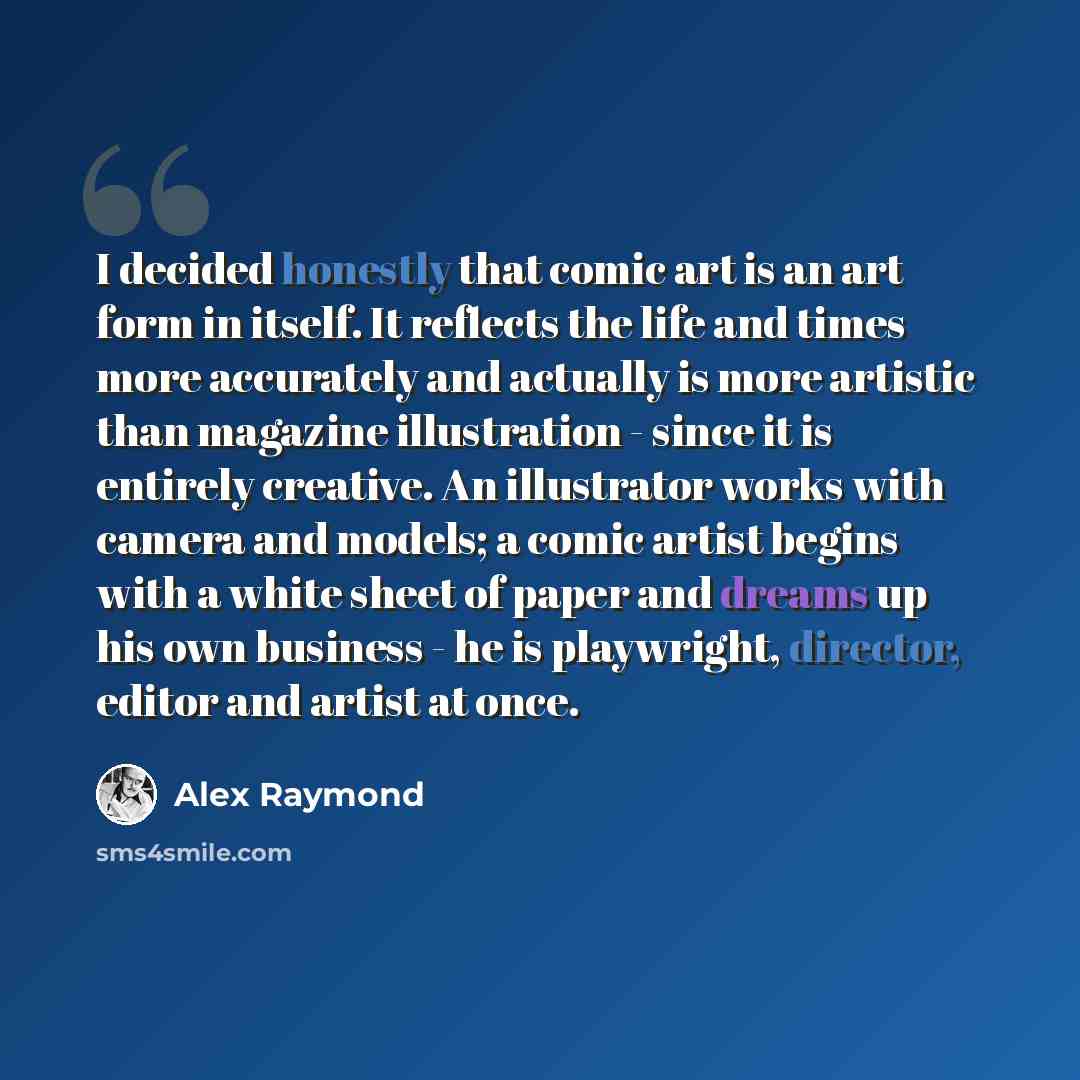 “I decided honestly that comic art is an art form in itself. It reflects the life and times more accurately and actually is more artistic than magazine illustration - since it is entirely creative. An illustrator works with camera and models; a comic artist begins with a white sheet of paper and…” quote by Alex Raymond