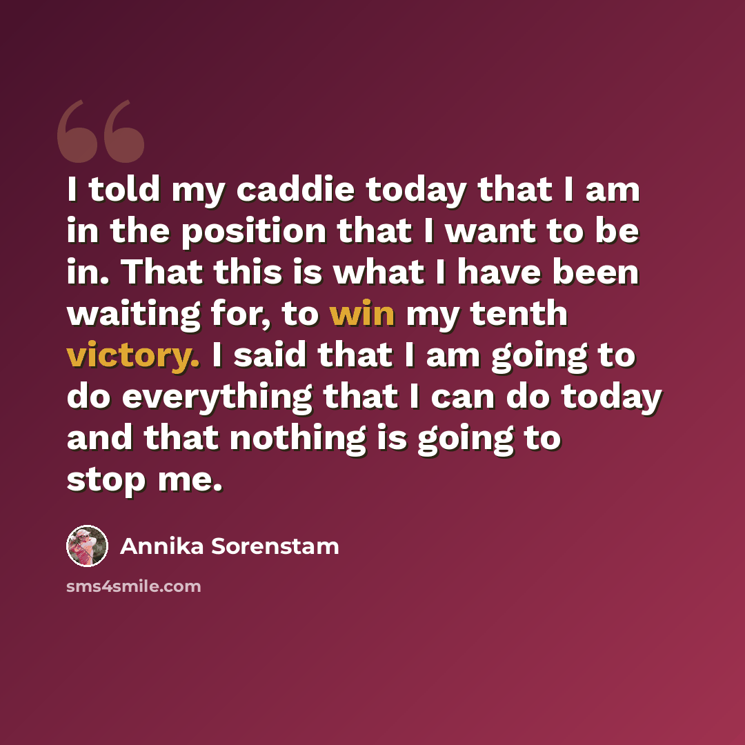 “I told my caddie today that I am in the position that I want to be in. That this is what I have been waiting for, to win my tenth victory. I said that I am going to do everything that I can do today and that nothing is going to stop me.” quote by Annika Sorenstam