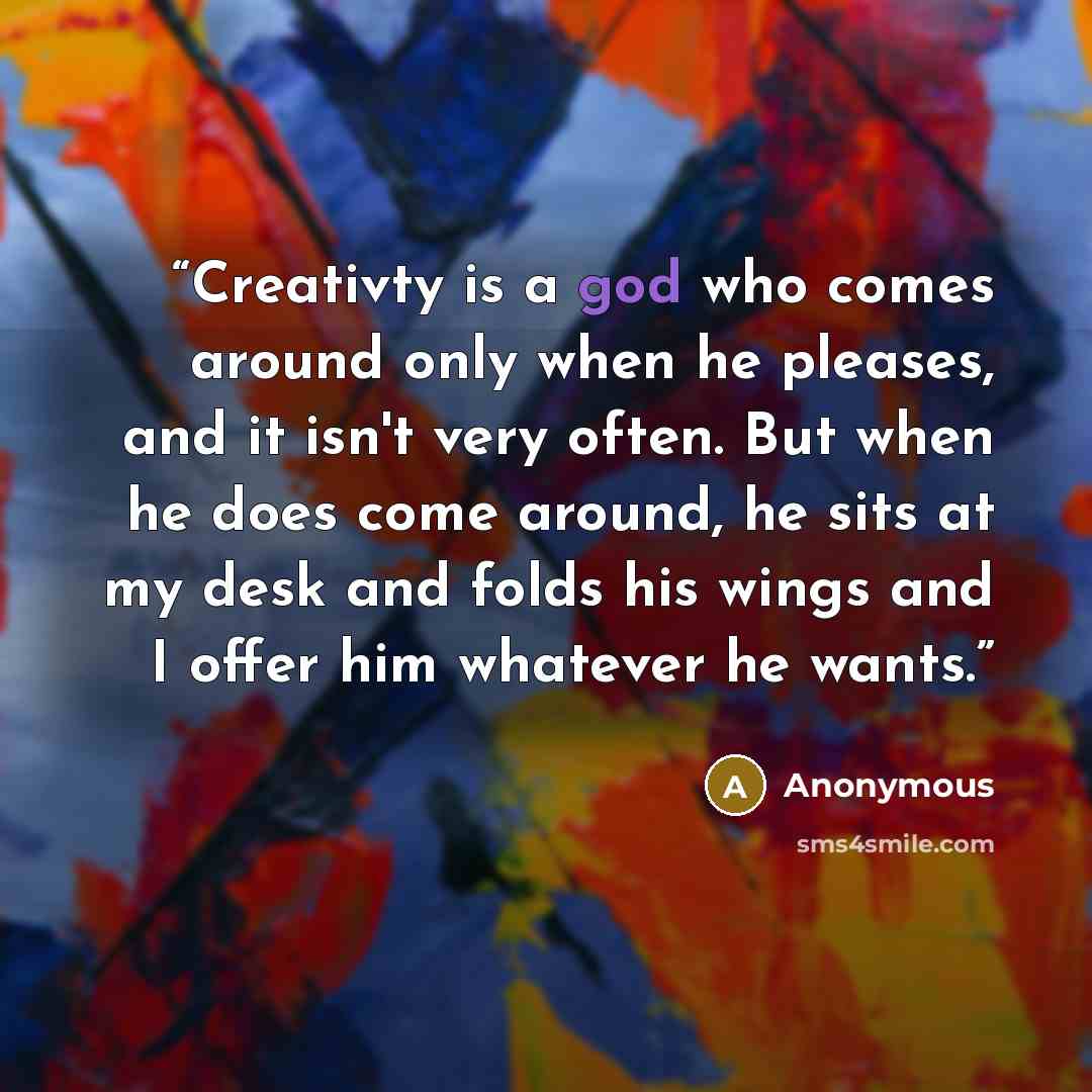 “Creativty is a god who comes around only when he pleases, and it isn't very often. But when he does come around, he sits at my desk and folds his wings and I offer him whatever he wants.” quote by Anonymous