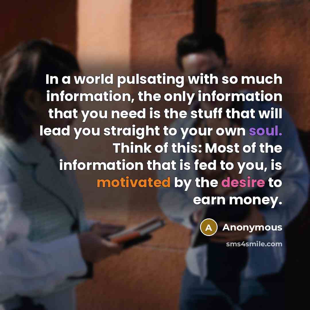 “In a world pulsating with so much information, the only information that you need is the stuff that will lead you straight to your own soul. Think of this: Most of the information that is fed to you, is motivated by the desire to earn money.” quote by Anonymous