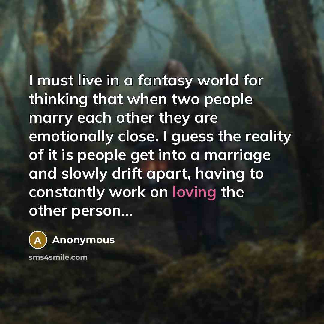 “I must live in a fantasy world for thinking that when two people marry each other they are emotionally close. I guess the reality of it is people get into a marriage and slowly drift apart, having to constantly work on loving the other person...” quote by Anonymous