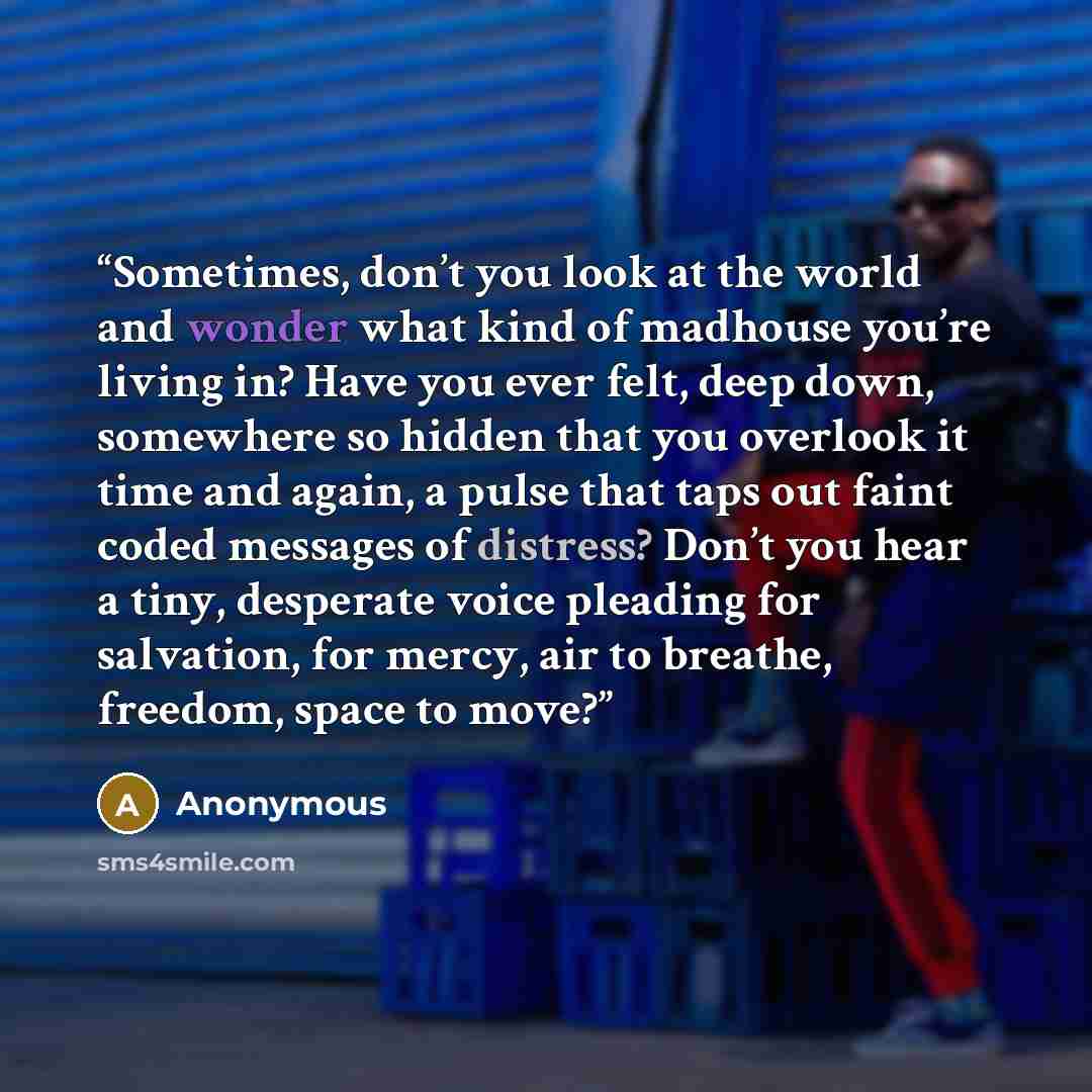 “Sometimes, don’t you look at the world and wonder what kind of madhouse you’re living in? Have you ever felt, deep down, somewhere so hidden that you overlook it time and again, a pulse that taps out faint coded messages of distress? Don’t you hear a tiny, desperate voice pleading for salvation…” quote by Anonymous