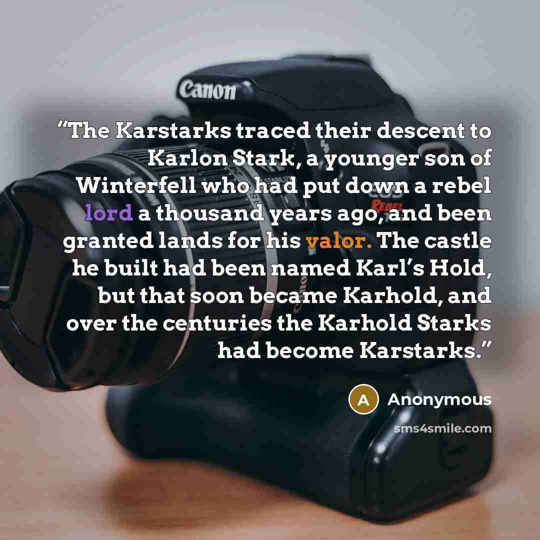 “The Karstarks traced their descent to Karlon Stark, a younger son of Winterfell who had put down a rebel lord a thousand years ago, and been granted lands for his valor. The castle he built had been named Karl’s Hold, but that soon became Karhold, and over the centuries the Karhold Starks had…” quote by Anonymous