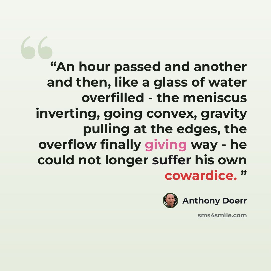 “An hour passed and another and then, like a glass of water overfilled - the meniscus inverting, going convex, gravity pulling at the edges, the overflow finally giving way - he could not longer suffer his own cowardice.” quote by Anthony Doerr