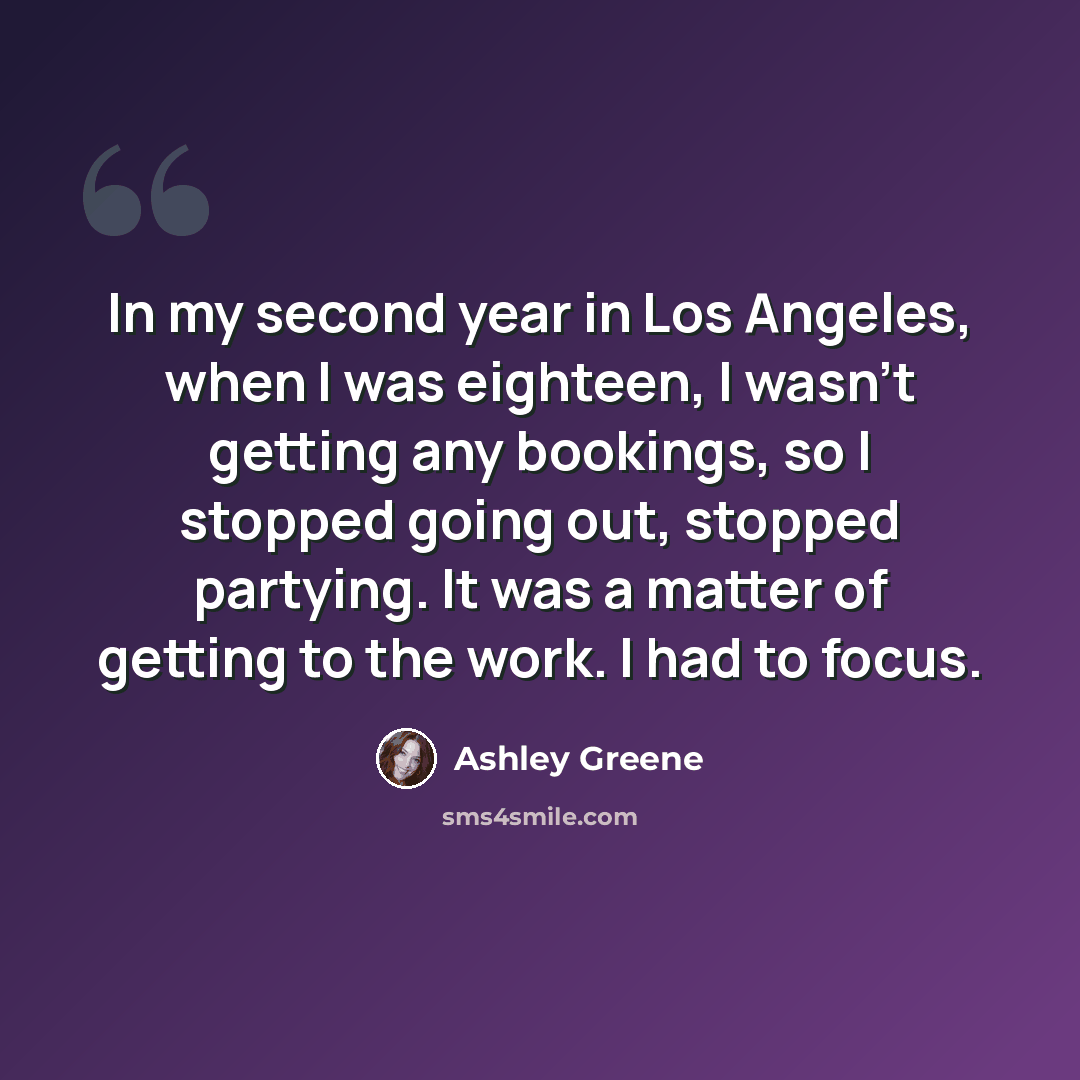 “In my second year in Los Angeles, when I was eighteen, I wasn't getting any bookings, so I stopped going out, stopped partying. It was a matter of getting to the work. I had to focus.” quote by Ashley Greene