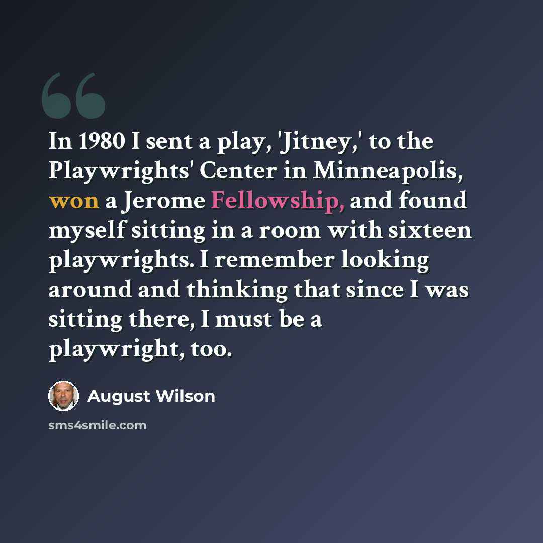 “In 1980 I sent a play, 'Jitney,' to the Playwrights' Center in Minneapolis, won a Jerome Fellowship, and found myself sitting in a room with sixteen playwrights. I remember looking around and thinking that since I was sitting there, I must be a playwright, too.” quote by August Wilson