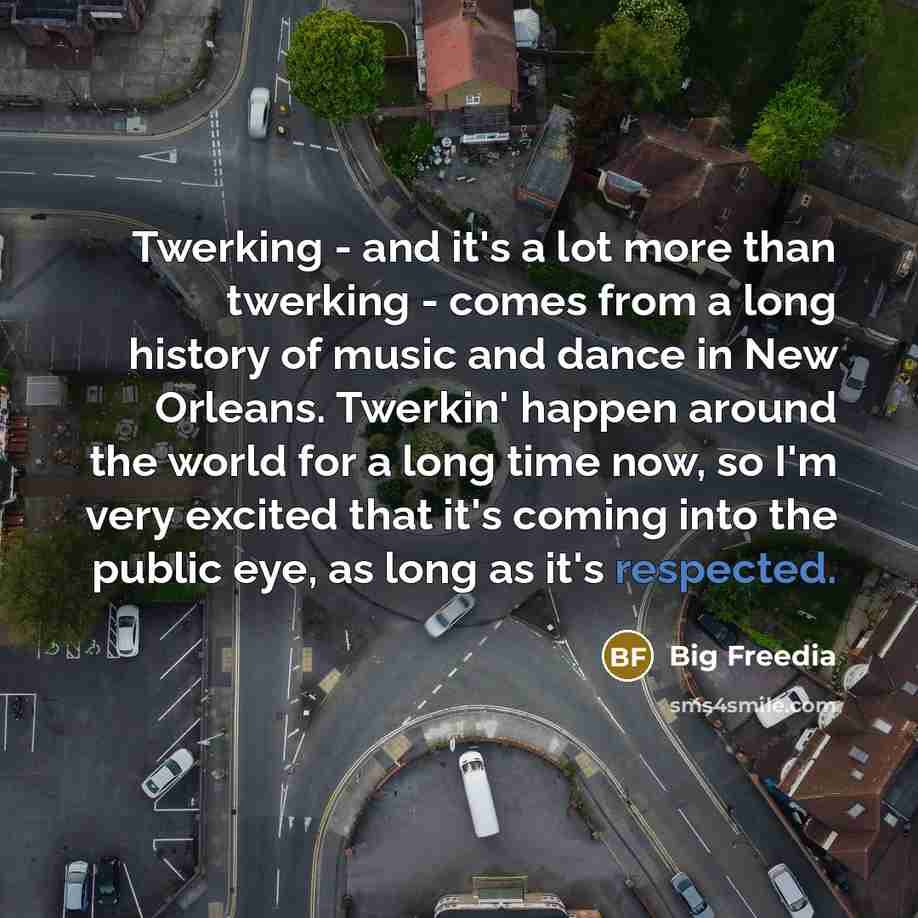 “Twerking - and it's a lot more than twerking - comes from a long history of music and dance in New Orleans. Twerkin' happen around the world for a long time now, so I'm very excited that it's coming into the public eye, as long as it's respected.” quote by Big Freedia