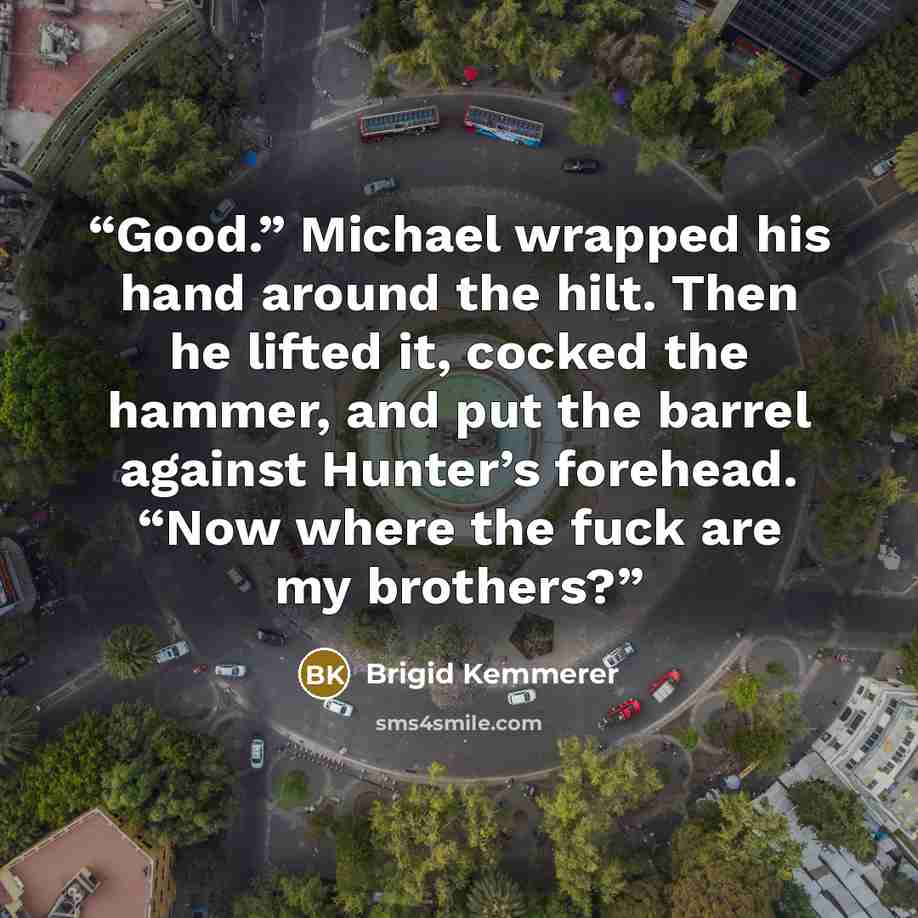 “Good.” Michael wrapped his hand around the hilt. Then he lifted it, cocked the hammer, and put the barrel against Hunter’s forehead. “Now where the fuck are my brothers?” quote by Brigid Kemmerer