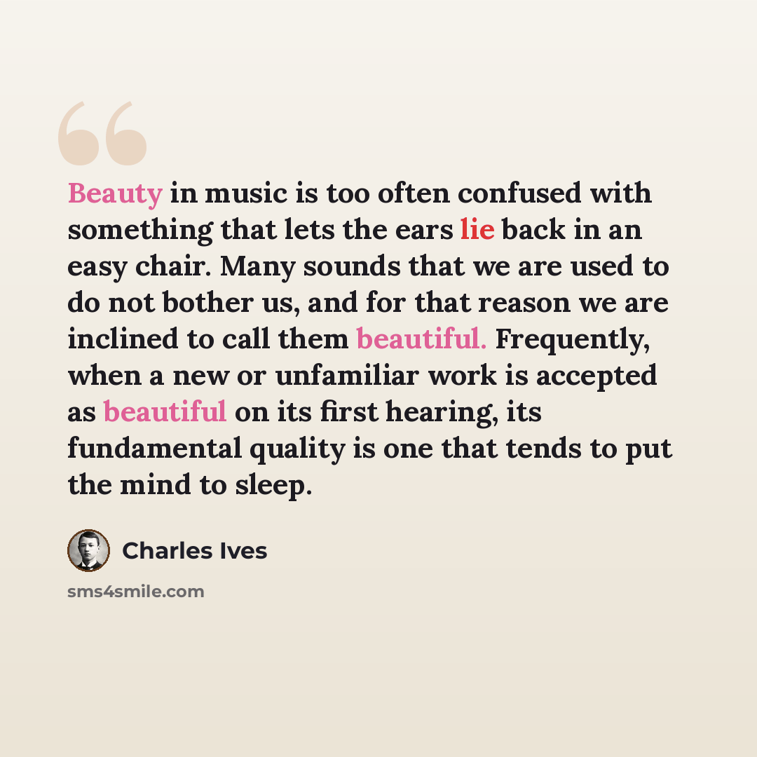 “Beauty in music is too often confused with something that lets the ears lie back in an easy chair. Many sounds that we are used to do not bother us, and for that reason we are inclined to call them beautiful. Frequently, when a new or unfamiliar work is accepted as beautiful on its first hearing…” quote by Charles Ives