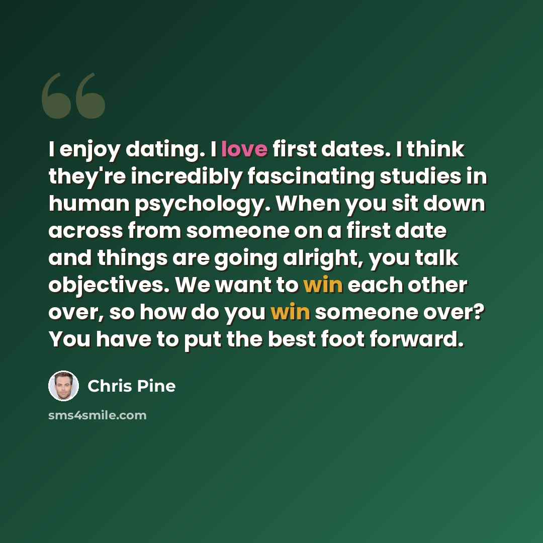 “I enjoy dating. I love first dates. I think they're incredibly fascinating studies in human psychology. When you sit down across from someone on a first date and things are going alright, you talk objectives. We want to win each other over, so how do you win someone over? You have to put the best…” quote by Chris Pine
