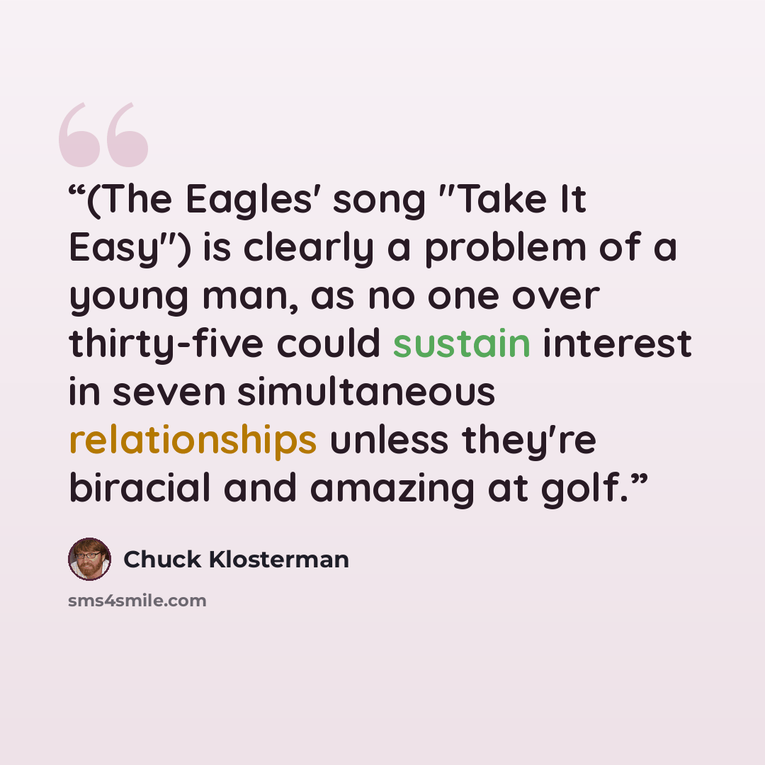 “(The Eagles' song "Take It Easy") is clearly a problem of a young man, as no one over thirty-five could sustain interest in seven simultaneous relationships unless they're biracial and amazing at golf.” quote by Chuck Klosterman