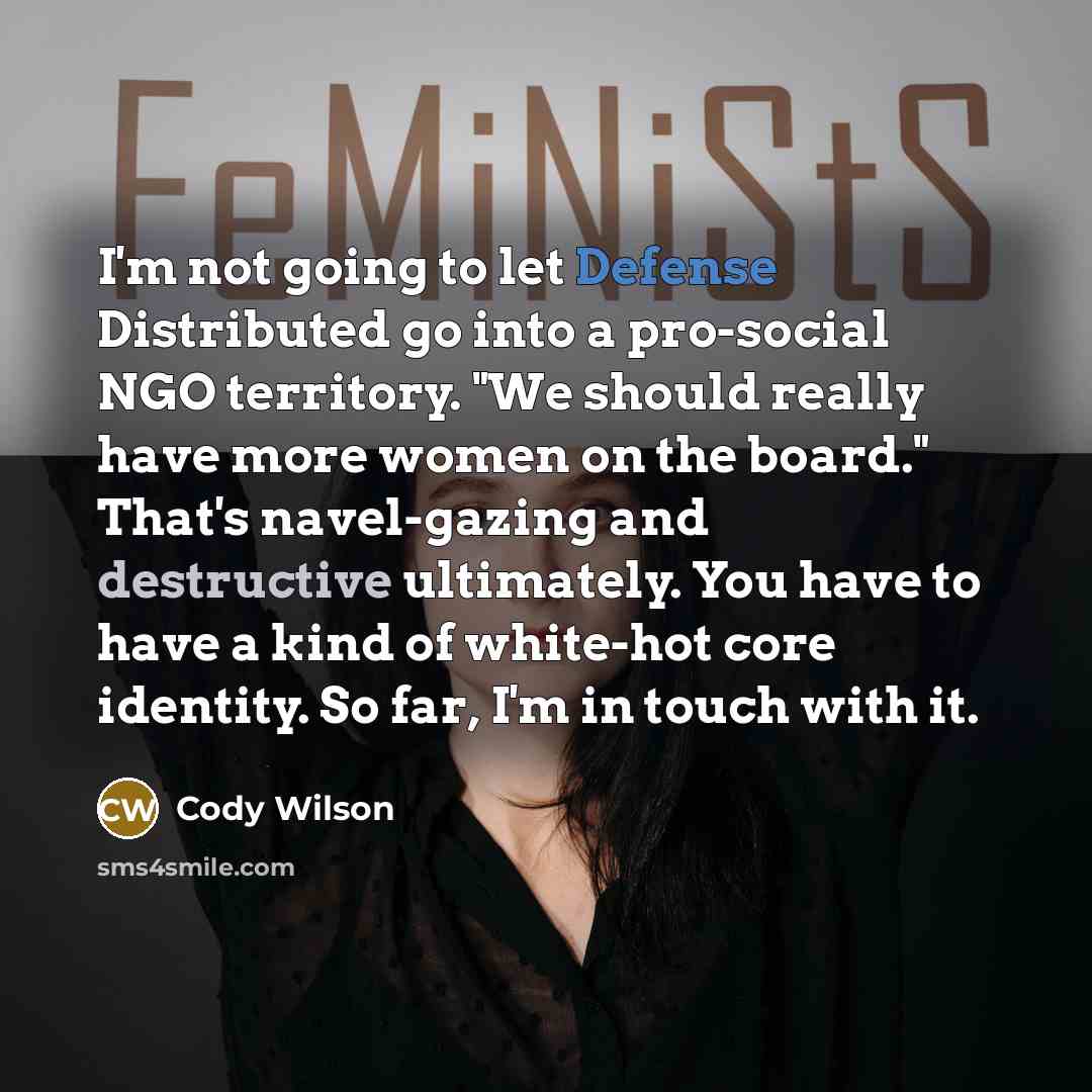 “I'm not going to let Defense Distributed go into a pro-social NGO territory. "We should really have more women on the board." That's navel-gazing and destructive ultimately. You have to have a kind of white-hot core identity. So far, I'm in touch with it.” quote by Cody Wilson