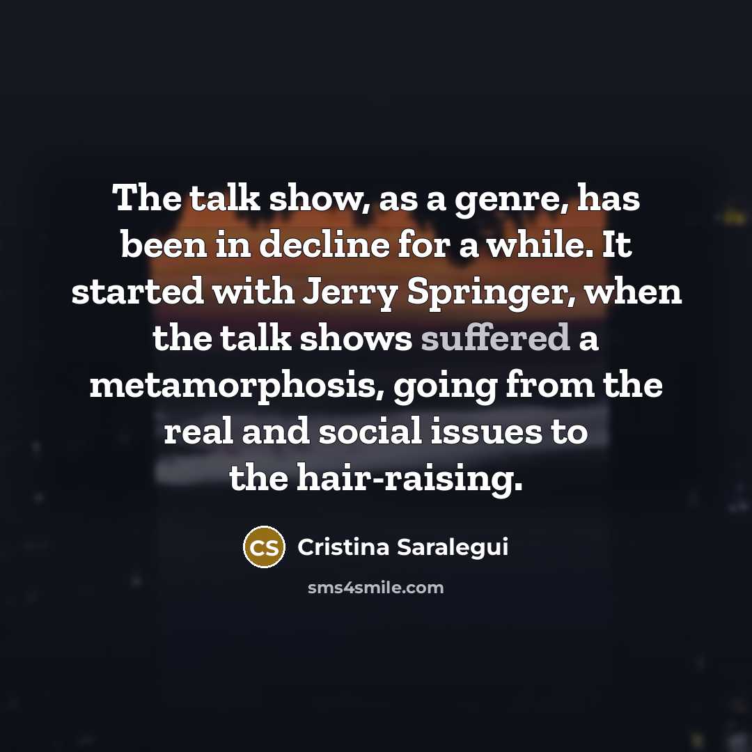 “The talk show, as a genre, has been in decline for a while. It started with Jerry Springer, when the talk shows suffered a metamorphosis, going from the real and social issues to the hair-raising.” quote by Cristina Saralegui