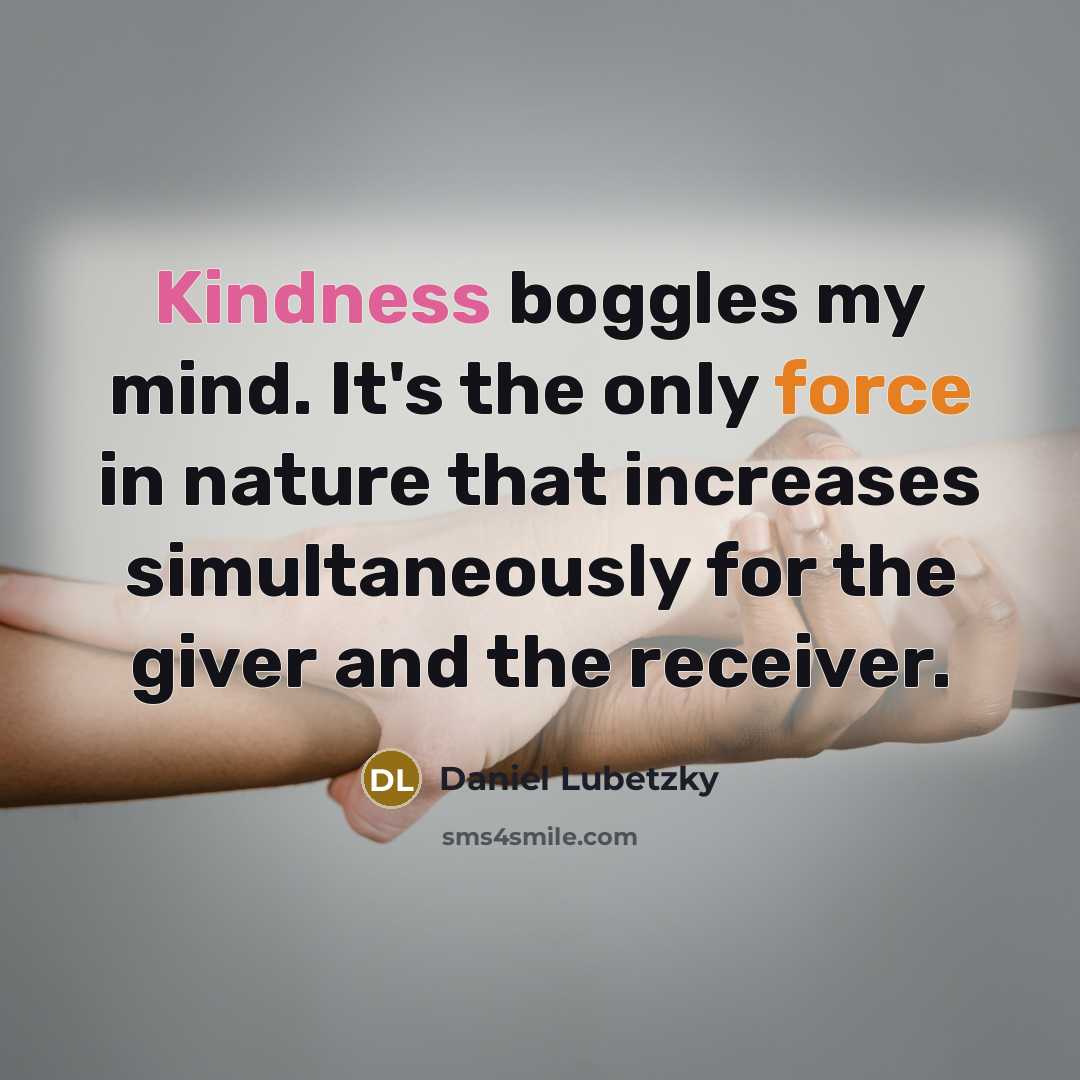 “Kindness boggles my mind. It's the only force in nature that increases simultaneously for the giver and the receiver.” quote by Daniel Lubetzky