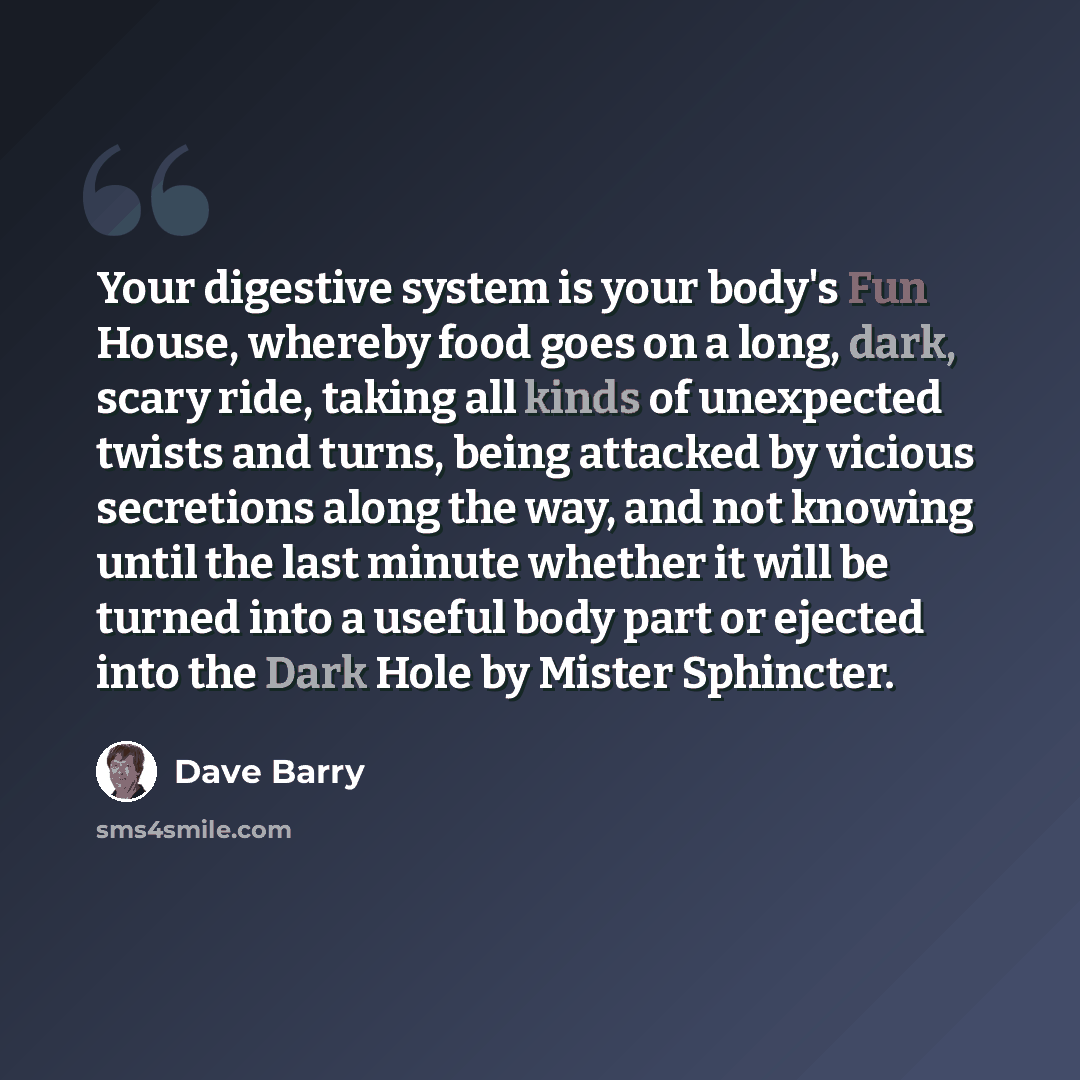 “Your digestive system is your body's Fun House, whereby food goes on a long, dark, scary ride, taking all kinds of unexpected twists and turns, being attacked by vicious secretions along the way, and not knowing until the last minute whether it will be turned into a useful body part or ejected…” quote by Dave Barry