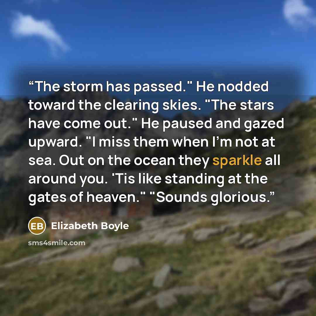 “The storm has passed." He nodded toward the clearing skies. "The stars have come out." He paused and gazed upward. "I miss them when I'm not at sea. Out on the ocean they sparkle all around you. 'Tis like standing at the gates of heaven." "Sounds glorious.” quote by Elizabeth Boyle