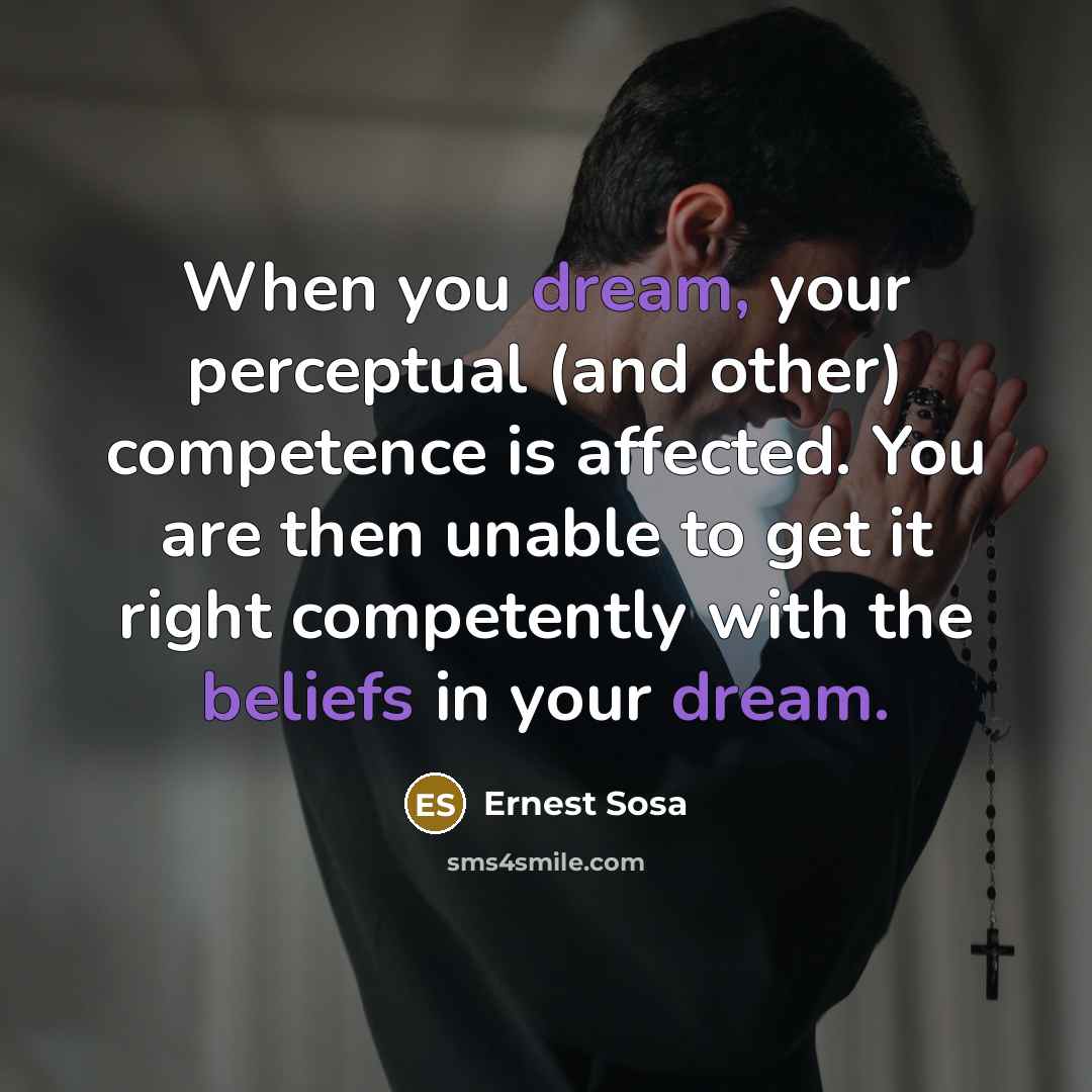 “When you dream, your perceptual (and other) competence is affected. You are then unable to get it right competently with the beliefs in your dream.” quote by Ernest Sosa