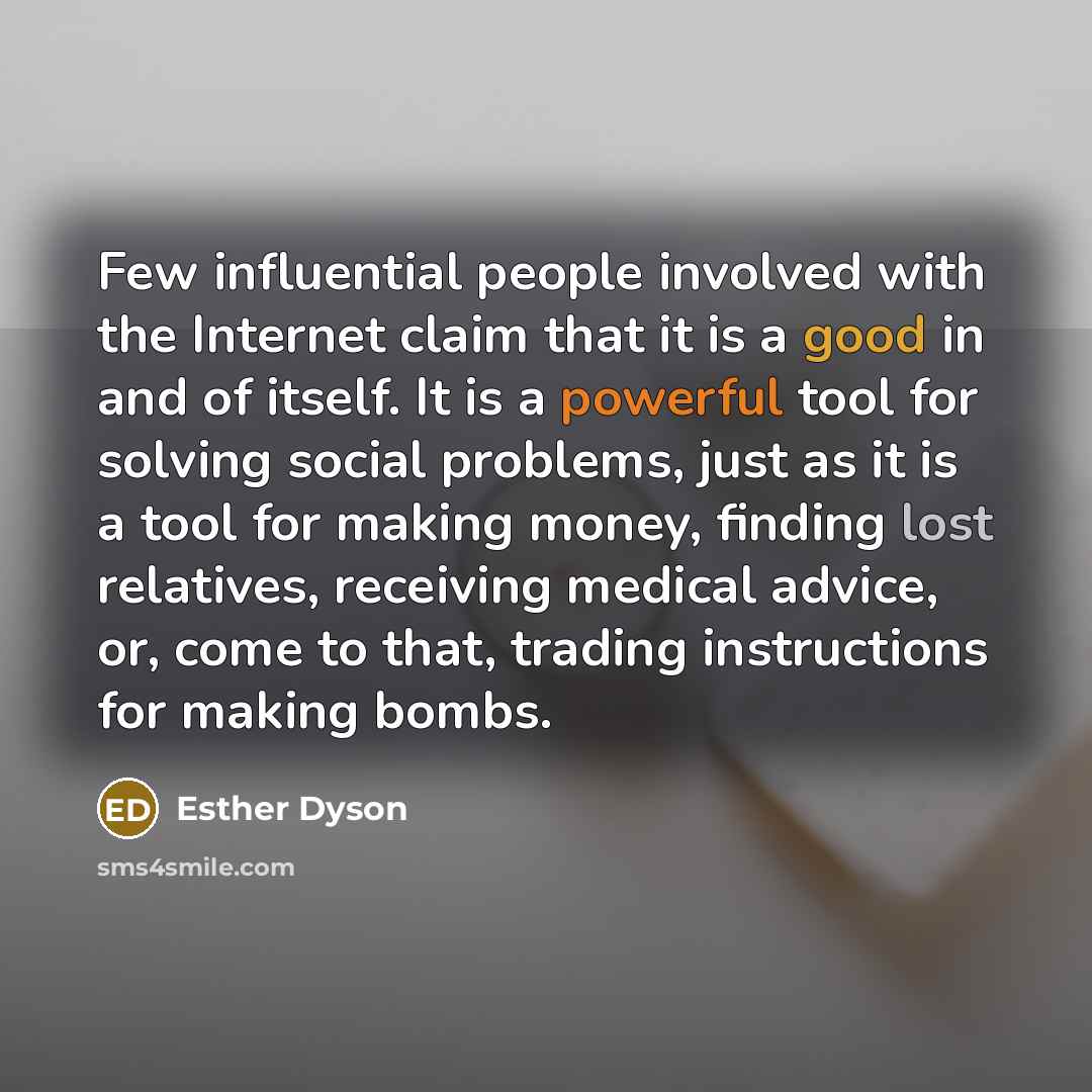 “Few influential people involved with the Internet claim that it is a good in and of itself. It is a powerful tool for solving social problems, just as it is a tool for making money, finding lost relatives, receiving medical advice, or, come to that, trading instructions for making bombs.” quote by Esther Dyson