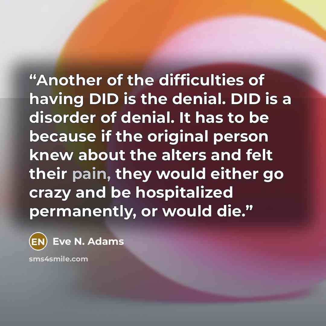 “Another of the difficulties of having DID is the denial. DID is a disorder of denial. It has to be because if the original person knew about the alters and felt their pain, they would either go crazy and be hospitalized permanently, or would die.” quote by Eve N. Adams