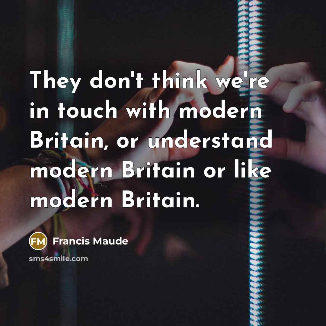 “They don't think we're in touch with modern Britain, or understand modern Britain or like modern Britain.” quote by Francis Maude