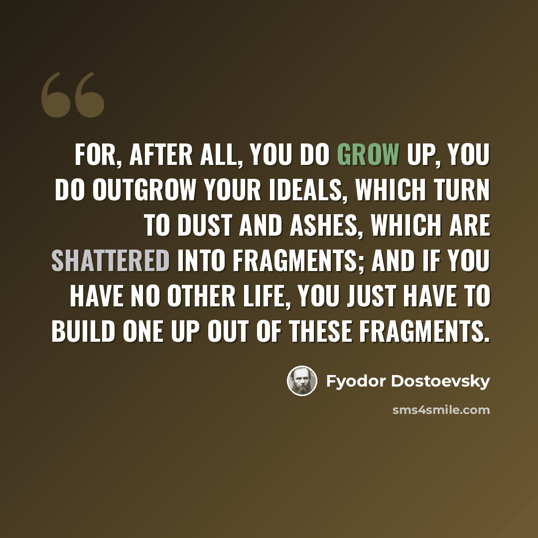 “For, after all, you do grow up, you do outgrow your ideals, which turn to dust and ashes, which are shattered into fragments; and if you have no other life, you just have to build one up out of these fragments.” quote by Fyodor Dostoevsky