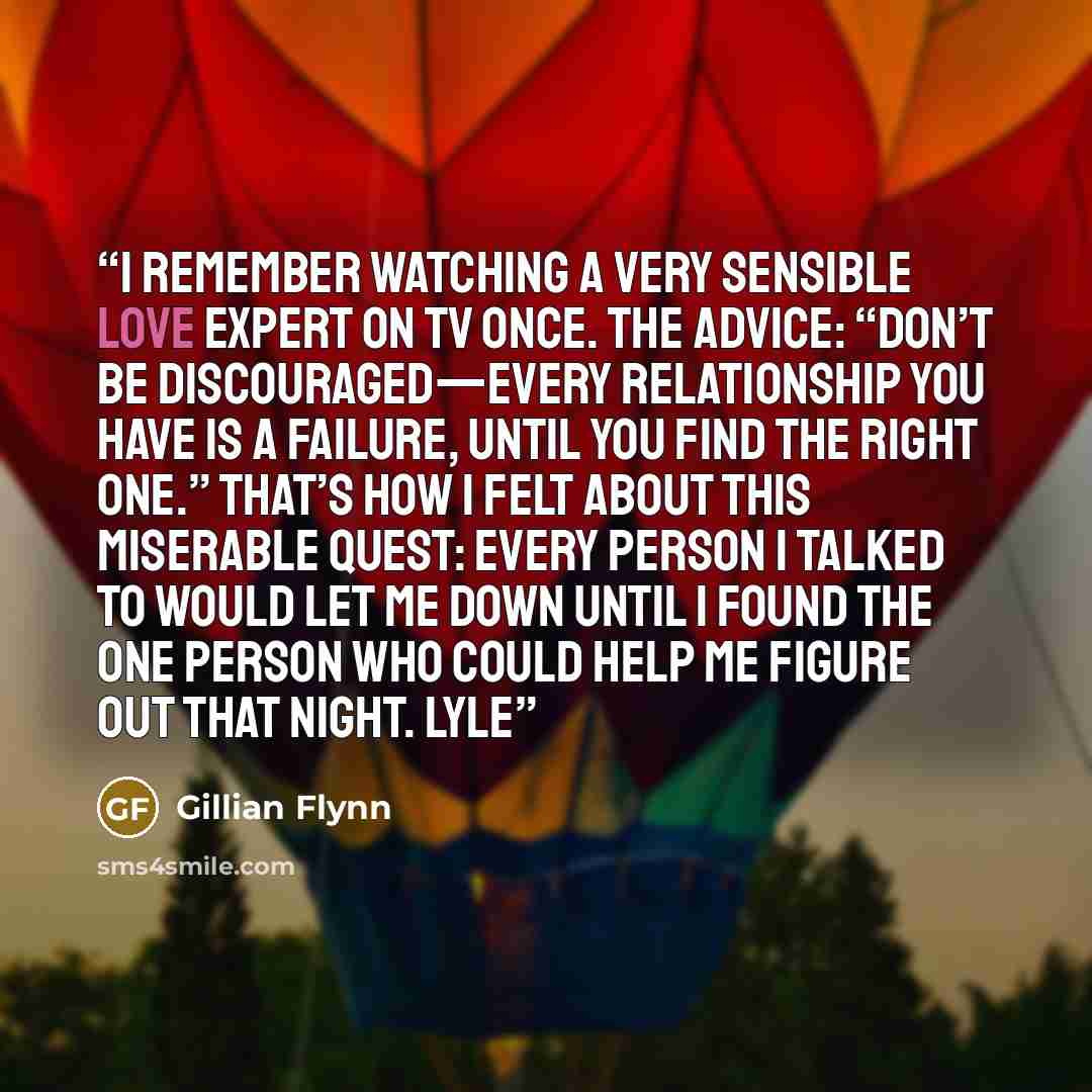 “I remember watching a very sensible love expert on TV once. The advice: “Don’t be discouraged—every relationship you have is a failure, until you find the right one.” That’s how I felt about this miserable quest: every person I talked to would let me down until I found the one person who could…” quote by Gillian Flynn