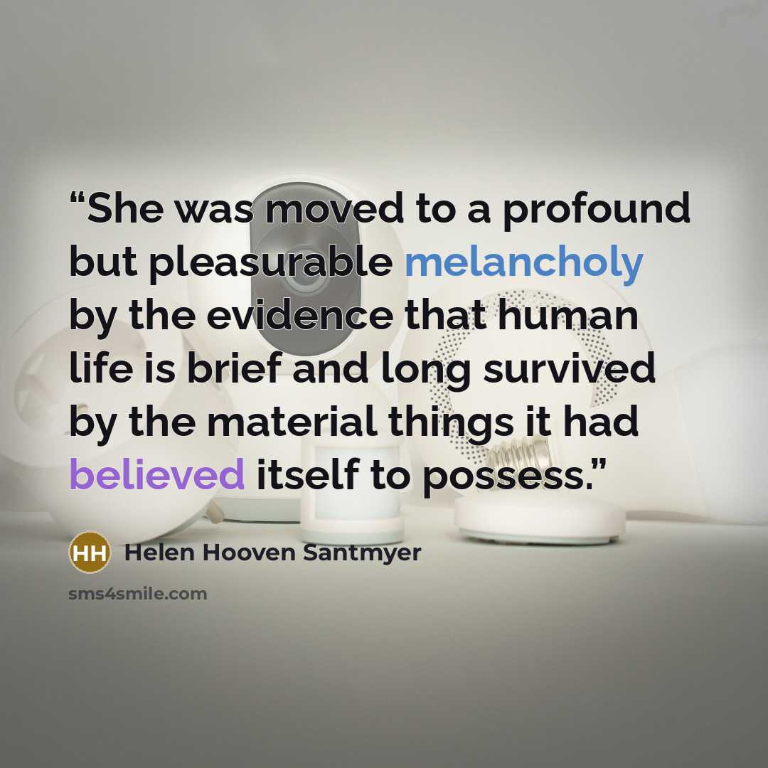 “She was moved to a profound but pleasurable melancholy by the evidence that human life is brief and long survived by the material things it had believed itself to possess.” quote by Helen Hooven Santmyer
