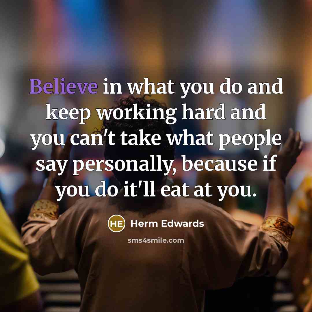“Believe in what you do and keep working hard and you can't take what people say personally, because if you do it'll eat at you.” quote by Herm Edwards