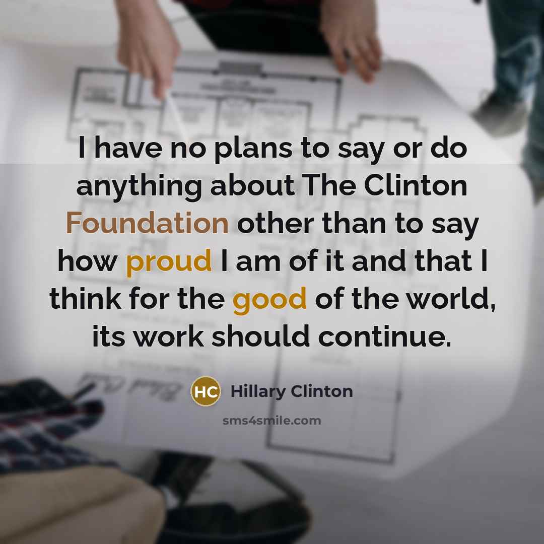“I have no plans to say or do anything about The Clinton Foundation other than to say how proud I am of it and that I think for the good of the world, its work should continue.” quote by Hillary Clinton