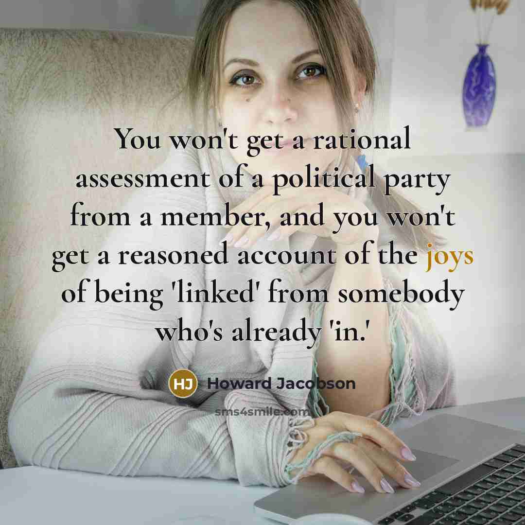 “You won't get a rational assessment of a political party from a member, and you won't get a reasoned account of the joys of being 'linked' from somebody who's already 'in.'” quote by Howard Jacobson