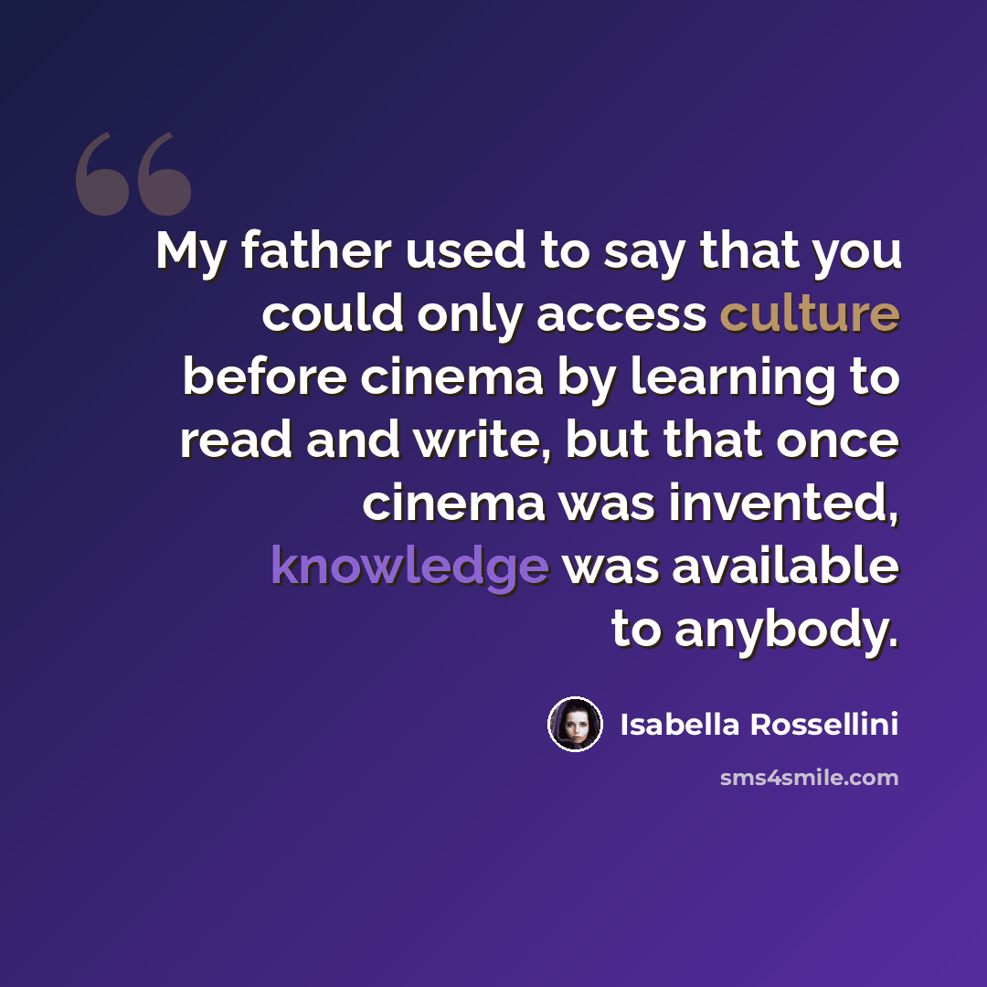“My father used to say that you could only access culture before cinema by learning to read and write, but that once cinema was invented, knowledge was available to anybody.” quote by Isabella Rossellini