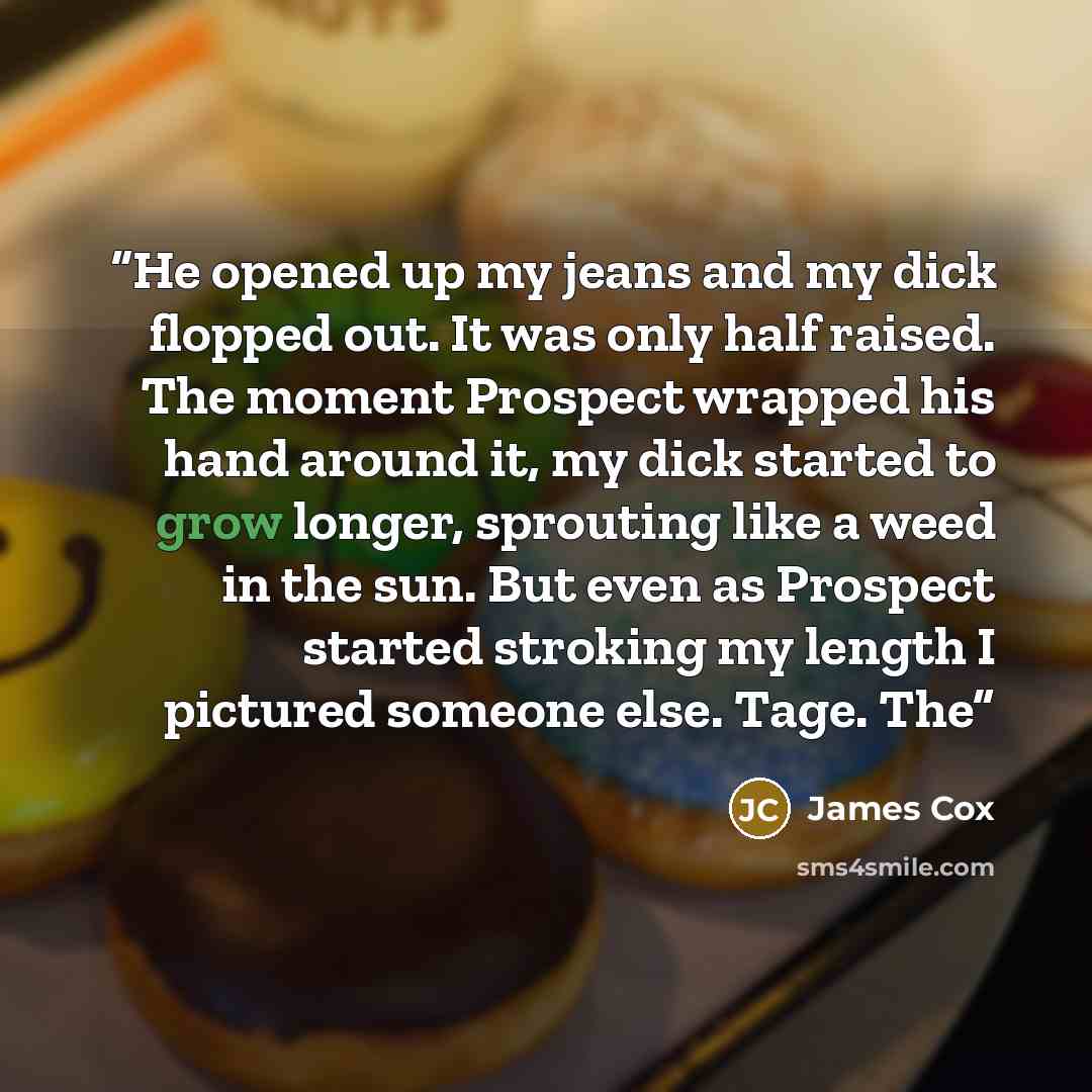 “He opened up my jeans and my dick flopped out. It was only half raised. The moment Prospect wrapped his hand around it, my dick started to grow longer, sprouting like a weed in the sun. But even as Prospect started stroking my length I pictured someone else. Tage. The” quote by James Cox