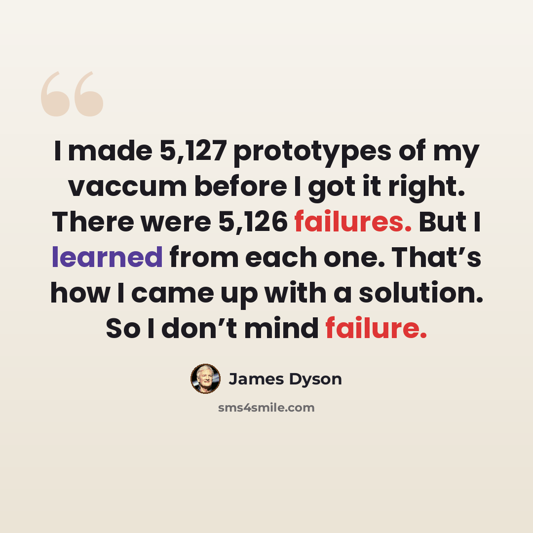“I made 5,127 prototypes of my vaccum before I got it right. There were 5,126 failures. But I learned from each one. That’s how I came up with a solution. So I don’t mind failure.” quote by James Dyson