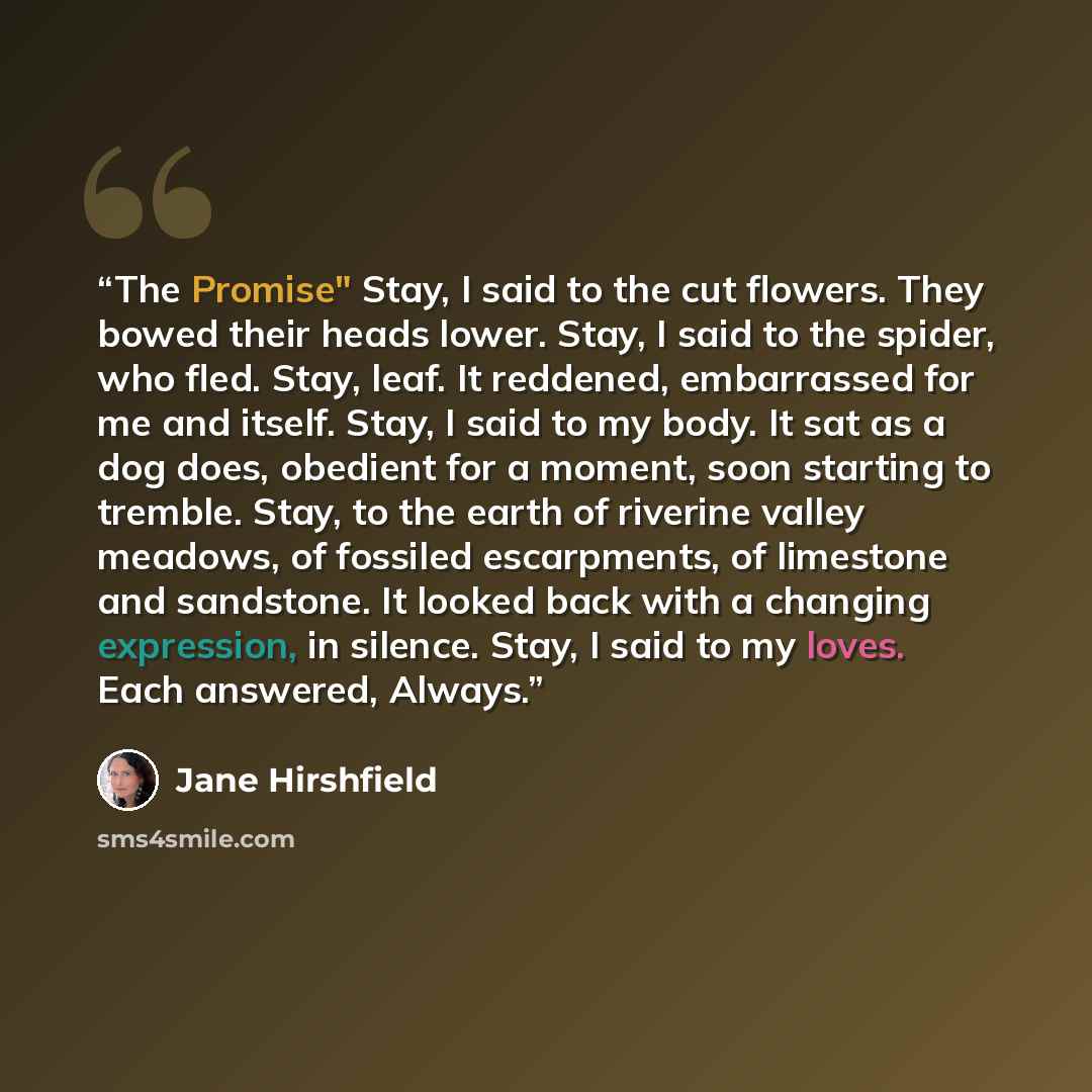 “The Promise" Stay, I said to the cut flowers. They bowed their heads lower. Stay, I said to the spider, who fled. Stay, leaf. It reddened, embarrassed for me and itself. Stay, I said to my body. It sat as a dog does, obedient for a moment, soon starting to tremble. Stay, to the earth of riverine…” quote by Jane Hirshfield