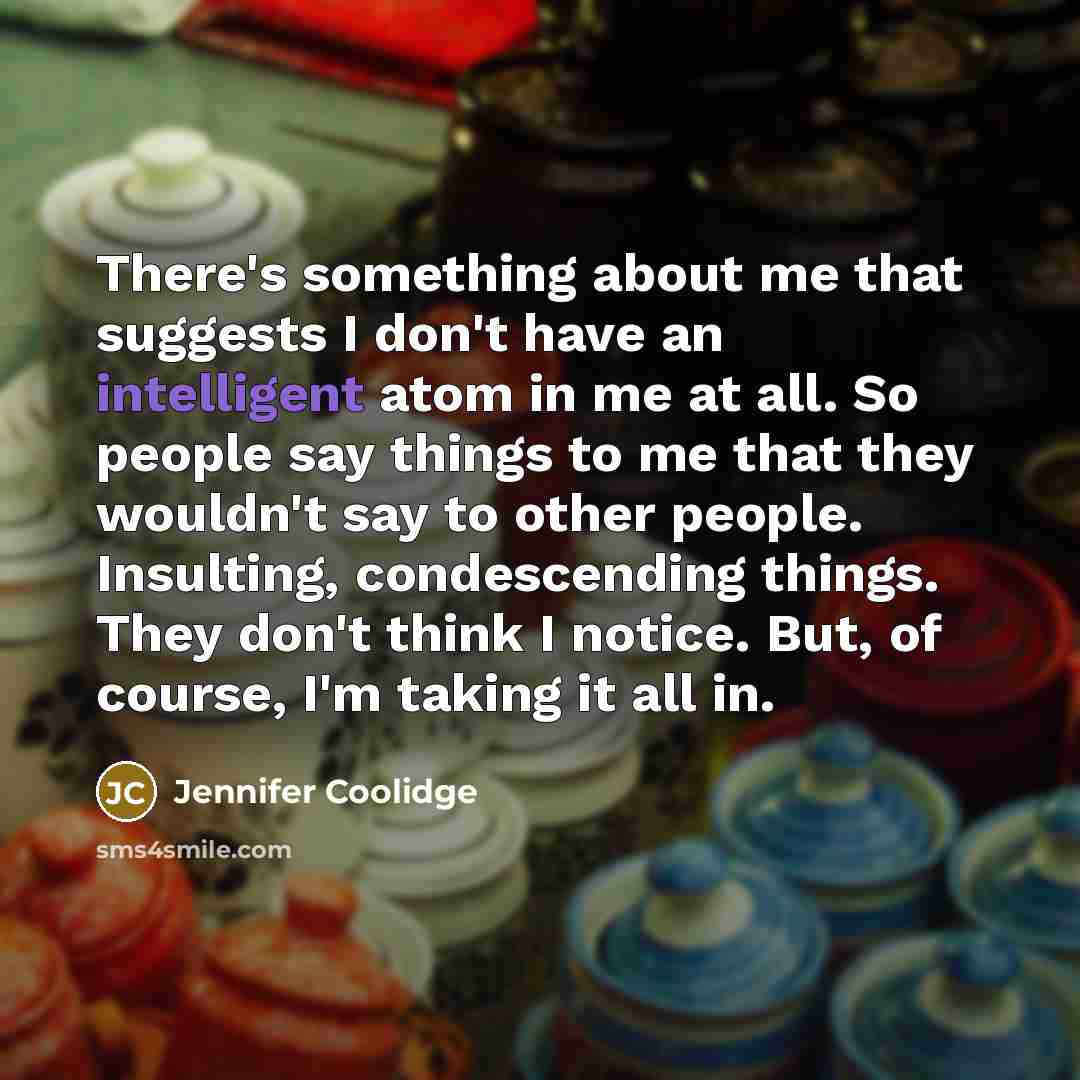 “There's something about me that suggests I don't have an intelligent atom in me at all. So people say things to me that they wouldn't say to other people. Insulting, condescending things. They don't think I notice. But, of course, I'm taking it all in.” quote by Jennifer Coolidge
