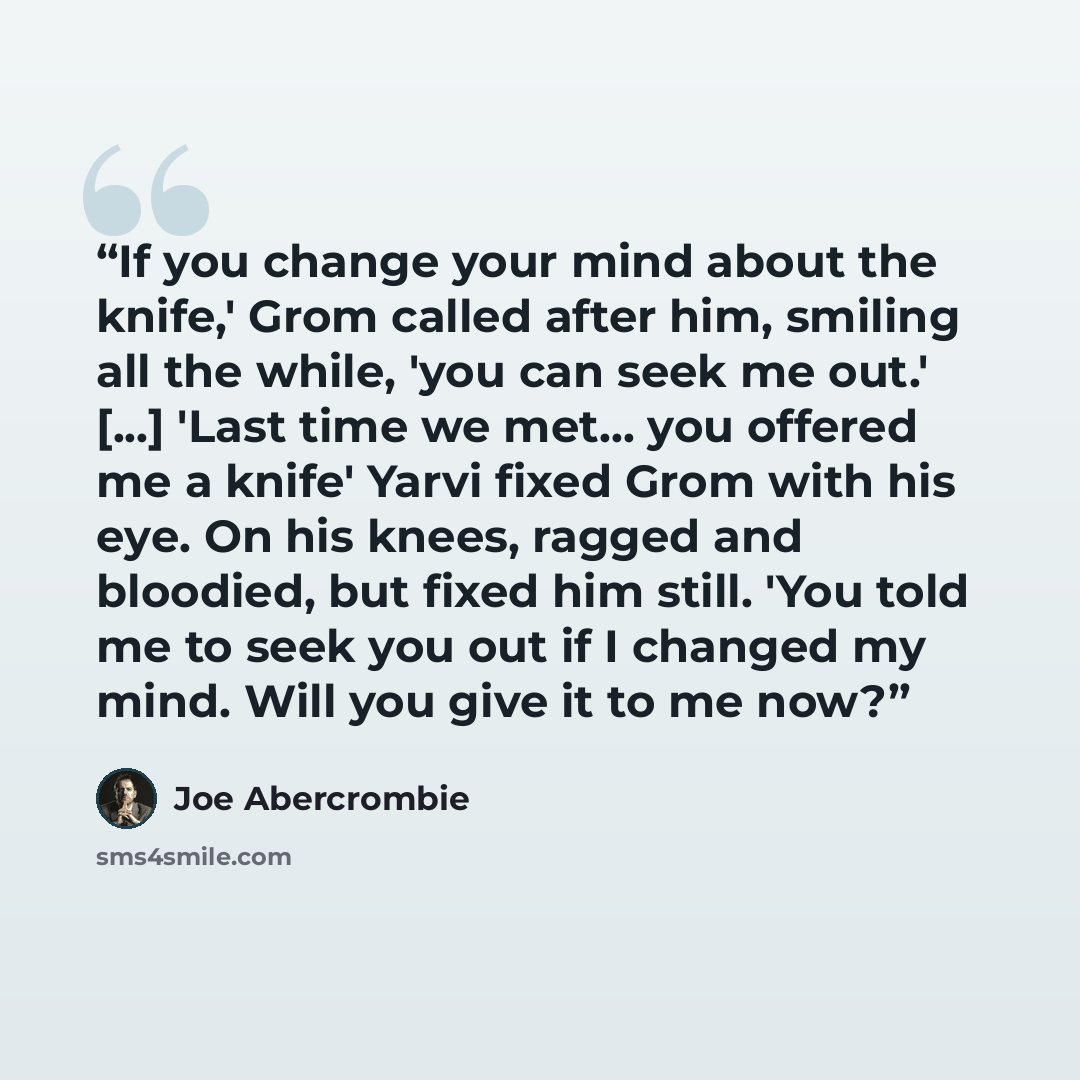 “If you change your mind about the knife,' Grom called after him, smiling all the while, 'you can seek me out.' [...] 'Last time we met... you offered me a knife' Yarvi fixed Grom with his eye. On his knees, ragged and bloodied, but fixed him still. 'You told me to seek you out if I changed my…” quote by Joe Abercrombie