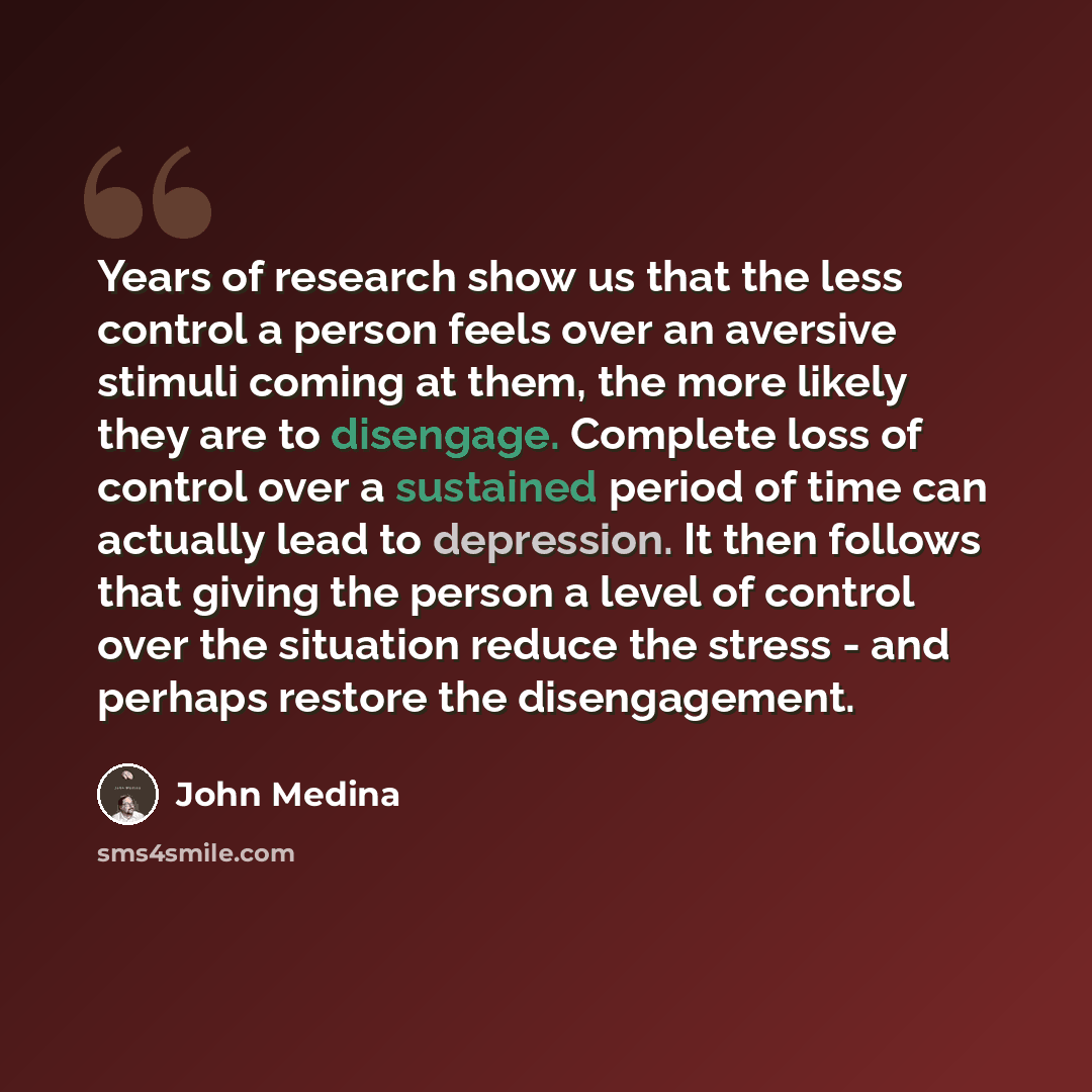“Years of research show us that the less control a person feels over an aversive stimuli coming at them, the more likely they are to disengage. Complete loss of control over a sustained period of time can actually lead to depression. It then follows that giving the person a level of control over…” quote by John Medina