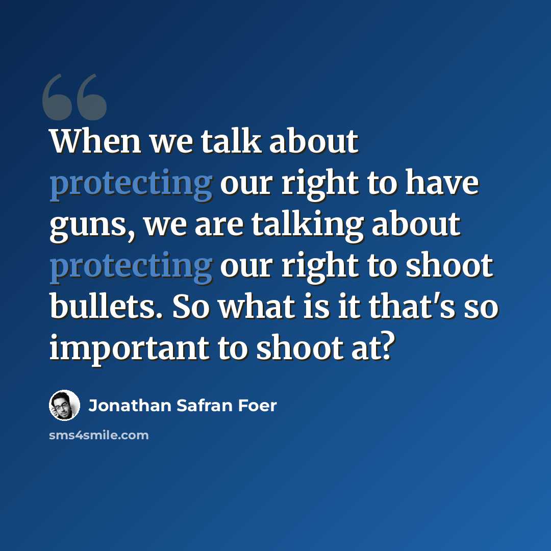 “When we talk about protecting our right to have guns, we are talking about protecting our right to shoot bullets. So what is it that's so important to shoot at?” quote by Jonathan Safran Foer