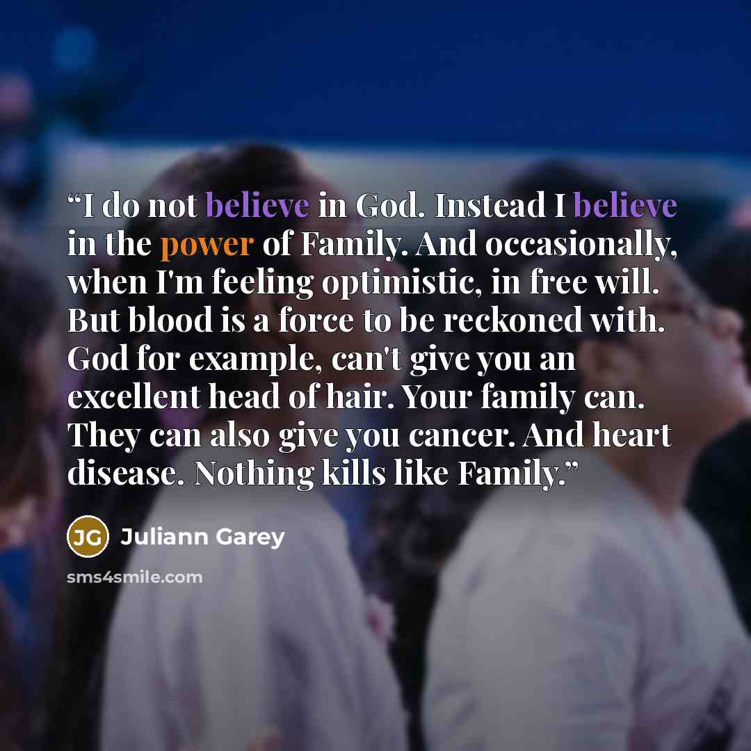 “I do not believe in God. Instead I believe in the power of Family. And occasionally, when I'm feeling optimistic, in free will. But blood is a force to be reckoned with. God for example, can't give you an excellent head of hair. Your family can. They can also give you cancer. And heart disease…” quote by Juliann Garey