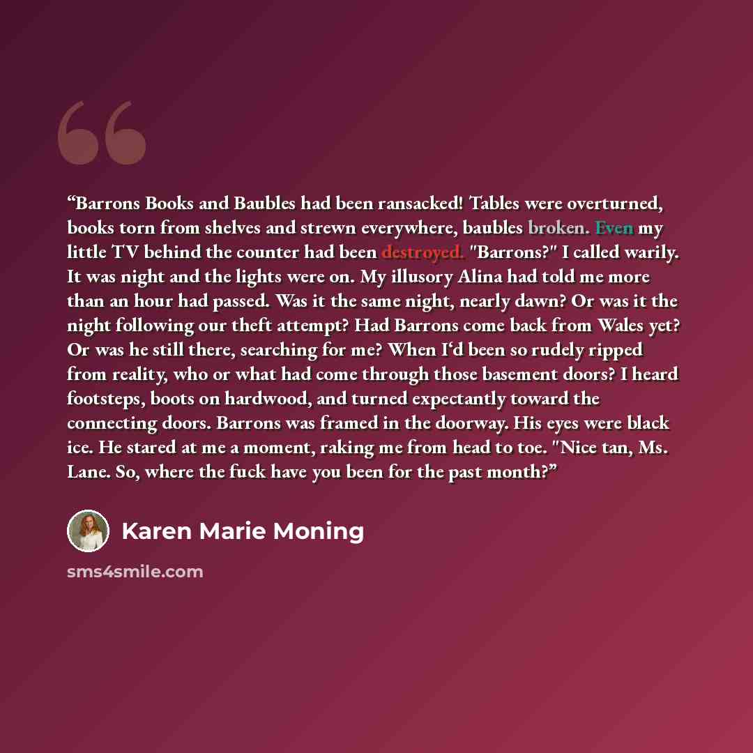 “Barrons Books and Baubles had been ransacked! Tables were overturned, books torn from shelves and strewn everywhere, baubles broken. Even my little TV behind the counter had been destroyed. "Barrons?" I called warily. It was night and the lights were on. My illusory Alina had told me more than an…” quote by Karen Marie Moning