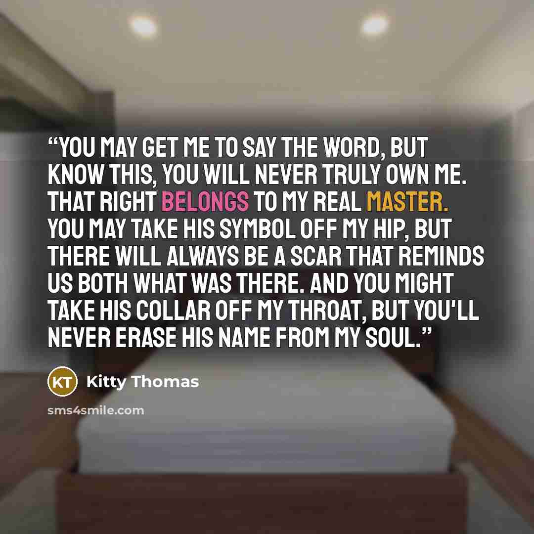 “You may get me to say the word, but know this, you will never truly own me. That right belongs to my real master. You may take his symbol off my hip, but there will always be a scar that reminds us both what was there. And you might take his collar off my throat, but you'll never erase his name…” quote by Kitty Thomas