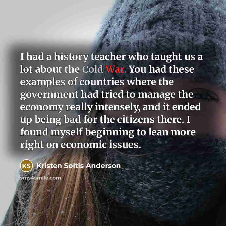 “I had a history teacher who taught us a lot about the Cold War. You had these examples of countries where the government had tried to manage the economy really intensely, and it ended up being bad for the citizens there. I found myself beginning to lean more right on economic issues.” quote by Kristen Soltis Anderson