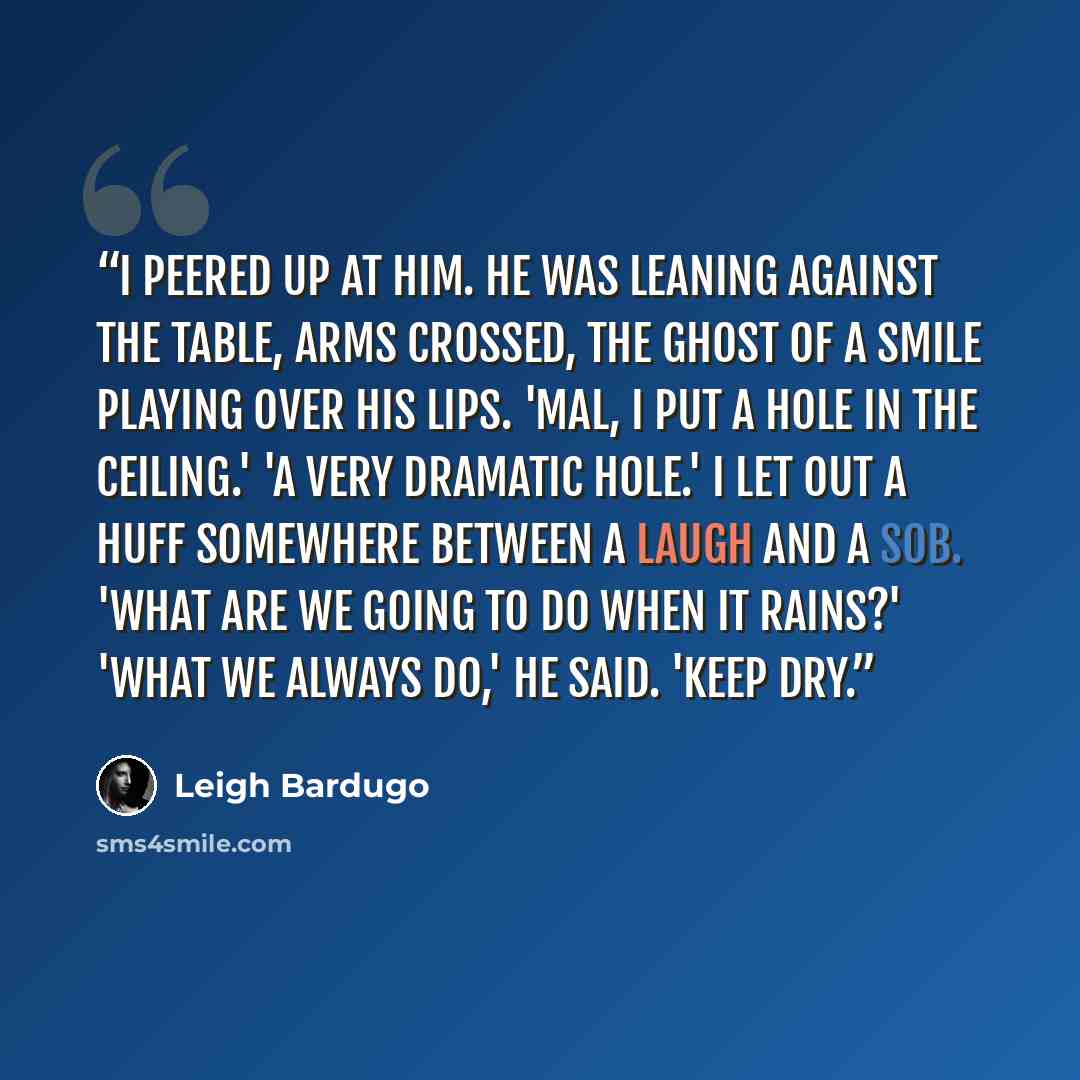 “I peered up at him. He was leaning against the table, arms crossed, the ghost of a smile playing over his lips. 'Mal, I put a hole in the ceiling.' 'A very dramatic hole.' I let out a huff somewhere between a laugh and a sob. 'What are we going to do when it rains?' 'What we always do,' he said…” quote by Leigh Bardugo